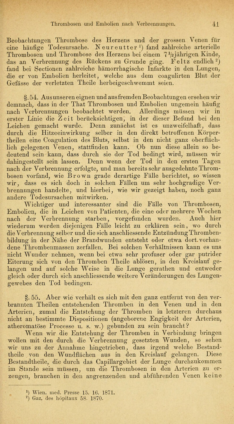 Beobachtungen Thrombose des Herzens und der grossen Venen für eine häufige Todesursache. Neureutter^) fand zahh'eiche arterielle Thrombosen und Thrombose des Herzens bei einem TV^jübrigen Kinde, das an Verbrennung des Rückens zu Grunde ging. Feltz endlich 2) fand bei Sectionen zahlreiche hämorrhagische Infarkte in den Lungen, die er von Embolien herleitet, welche aus dem coagulirten Blut der Gefässe der verletzten Theile herbeigeschwemmt seien. §.54. Aus unseren eignen und aus fremden Beobachtungen ersehen wir demnach, dass in der That Thrombosen und Embolien ungemein häufig nach Verbrennungen beobachtet werden. Allerdings müssen wir in erster Linie die Zeit berücksichtigen, in der dieser Befund bei den Leichen gemacht wurde. Denn zunächst ist es unzweifelhaft, dass durch die Hitzeeinwirkung selber in den direkt betroffenen Körper- theilen eine Coagulation des Bluts, selbst in den nicht ganz oberfläch- lich gelegenen Venen, stattfinden kann. Ob nun diese allein so be- deutend sein kann, dass durch sie der Tod bedingt wird, müssen wir dahingestellt sein lassen. Denn wenn der Tod in den ersten Tagen nach der Verbrennung erfolgte, und man bereits sehr ausgedehnte Throm- bosen vorfand, wie Brown grade derartige Fälle berichtet, so wissen wir, dass es sich doch in solchen Fällen um sehr hochgradige Ver- brennungen handelte, und hierbei, wie wir gezeigt haben, noch ganz andere Todesursachen mitwirken. Wichtiger und interessanter sind die Fälle von Thrombosen, Embolien, die in Leichen von Patienten, die eine oder mehrere Wochen nach der Verbrennung starben, vorgefunden wurden. Auch hier wiederum werden diejenigen Fälle leicht zu erklären sein, wo durch die Verbrennung selber und die sich anschliessende Entzündung Thromben- bildung in der Nähe der Brandwunden entsteht oder etwa dort, vorhan- dene Thrombenmassen zerfallen. Bei solchen Verhältnissen kann es uns nicht Wunder nehmen, wenn bei etwa sehr profuser oder gar putrider Eiterung sich von den Thromben Theile ablösen, in den Kreislauf ge- langen und auf solche Weise in die Lunge gerathen und entweder gleich oder durch sich anschliessende weitere Veränderungen des Lungen- gewebes den Tod bedingen. §. 55. Aber wie verhält es sich mit den ganz entfernt von den ver- brannten Theilen entstehenden Thromben in den Venen und in den Arterien, zumal die Entstehung der Thromben in letzteren durchaus nicht an bestimmte Dispositionen (angeborene Engigkeit der Arterien, atheromatöse Processe u. s. w.) gebunden zu sein braucht? Wenn wir die Entstehung der Thromben in Verbindung bringen wollen mit den durch die Verbrennung gesetzten Wunden, so sehen wir uns zu der Annahme hingetrieben, dass irgend welche Bestand- theile von den Wundflächen aus in den Kreislauf gelangen. Diese Bestandtheile, die durch das Capillargebiet der Lunge durchzukommen im Stande sein müssen, um die Thrombosen in den Arterien zu er- zeugen, brauchen in den angrenzenden und abführenden Venen keine M Wien. med. Presse 15. 16. 1871. 2) Gaz. des höpitaux 58. 1870.