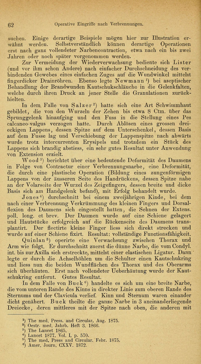 suchen. Einige derartige Beispiele mögen hier zur Illustration er- Avähnt werden. Selbstverständlich können derartige Operationen erst nach ganz vollendeter Narbencontraction^ etwa nach ein bis zwei Jahren oder noch später vorgenommen werden. Zur Vermeidung der Wiederverwachsung bediente sich Lister (und vor ihm schon Andere) nach einfacher Durchschneidung des ver- bindenden Gewebes eines einfachen Zuges auf die Wundwinkel mittelst fingerdicker Drainröbren, Ebenso legte Newmann ^) bei aseptischer Behandlung der Brandwunden Kautschukschläuche in die Gelenkfalten, welche durch ihren Druck an jener Stelle die Granulationen zurück- hielten. In dem Falle von Salzer^) hatte sich eine Art Schwimmhaut gebildet, die von den Wurzeln der Zehen bis etwa 8 Ctm. über das Sprunggelenk hinaufging und den Fuss in die Stellung eines Pes calcaneo-valgus verzogen hatte. Durch Ablösen eines grossen drei- eckigen Lappens, dessen Spitze auf dem Unterschenkel, dessen Basis auf dem Fusse lag und Verschiebung der Lappenspitze nach abwärts wurde trotz intercurrenten Erysipels und trotzdem ein Stück des Lappens sich brandig abstiess, ein sehr gutes Resultat unter Anwendung von Extension erzielt. Wood^) berichtet über eine bedeutende Deformität des Daumens in Folge von Contractur einer Verbrennungsnarbe, eine Deformität, die durch eine plastische Operation (Bildung eines zungenförmigen Lappens von der äusseren Seite des Handrückens, dessen Spitze nahe an der Volarseite der Wurzel des Zeigefingers, dessen breite und dicke Basis sich am Handgelenk befand), mit Erfolg behandelt wurde. Jones•^) durchschnitt bei einem zweijährigen Kinde, bei dem nach einer Verbrennung Verkrümmung des kleinen Fingers und Dorsal- flexion des Daumens sich eingestellt hatten, die Sehnen der Extens. poll. long, et brev. Der Daumen wurde auf eine Schiene gelagert und Hautstücke erfolgreich auf die Rückenseite des Daumens trans- plantirt. Der flectirte kleine Finger Hess sich direkt strecken und wurde auf einer Schiene fixirt. Resultat: vollständige Functionsfähigkeit. Quinlan^) operirte eine Verwachsung zwischen Thorax und Arm wie folgt. Er durchschnitt zuerst die dünne Narbe, die vom Condjl. int. bis zur Axilla sich erstreckte, mittelst einer elastischen Ligatur. Dann legte er durch die Achselhöhlen um die Schulter einen Kautschukring und Hess nun die beiden Wundflächen des Thorax und des Oberarms sich überhäuten. Erst nach vollendeter Ueberhäutung wurde der Kaut- schukring entfernt. Gutes Resultat. In dem Falle von Buck^) handelte es sich um eine breite Narbe, die vom unteren Rande des Kinns in direkter Linie zum oberen Rande des Sternums und der Clavicula verlief. Kinn und Sternum waren einander dicht genähert. Bück theilte die ganze Narbe in 3 aneinanderliegende Dreiecke, deren mittleres mit der Spitze nach oben, die anderen mit ^) The med. Press, and Circular. Aug. 1875. 2) Oestr. med. Jahrb. Heft 8. 1866. 3) The Lancet 1865. 4) Lancet 1877. Vol. I, p. 570. ^) The med. Press and Circular. Febr. 1875. «) Amer. Journ. GXXV. 1872.