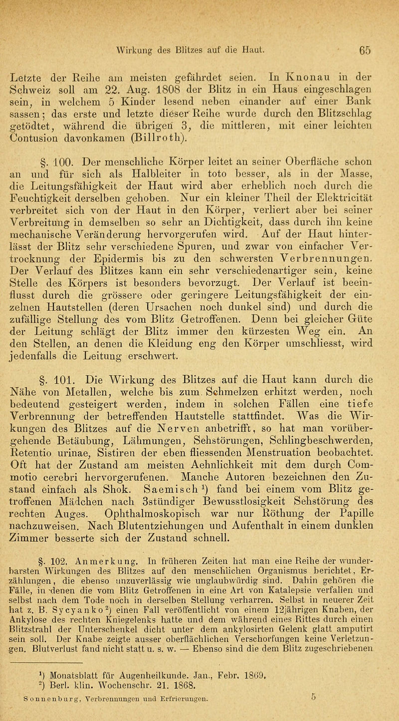 Letzte der Reihe am meisten gefährdet seien. In Knonau in der Schweiz soll am 22. Aug. 1808 der Blitz in ein Haus eingeschlagen sein, in welchem 5 Kinder lesend neben einander auf einer Bank Sassen; das erste und letzte dieser Reihe wurde durch den Blitzschlag getödtet, während die übrigen 3; die mittleren, mit einer leichten Contusion davonkamen (Billroth). §. 100. Der menschliche Körper leitet an seiner Oberfläche schon an und für sich als Halbleiter in toto besser, als in der Masse, die Leitungsfälligkeit der Haut wird aber erheblich noch durch die Feuchtigkeit derselben gehoben. Nur ein kleiner Thcil der Eloktricität verbreitet sich von der Haut in den Körper, verliert aber bei seiner Verbreitung in demselben so sehr an Dichtigkeit, dass durch ihn keine mechanische Veränderung hervorgerufen wird. Auf der Haut hinter- lässt der BHtz sehr verschiedene Spuren, und zwar von einfacher Ver- trocknung der Epidermis bis zu den schwersten Verbrennungen. Der Verlauf des Blitzes kann ein sehr verschiedenartiger sein, keine Stelle des Körpers ist besonders bevorzugt. Der Verlauf ist beein- flusst durch die grössere oder geringere Leitungsfähigkeit der ein- zelnen Hautstellen (deren Ursachen noch dunkel sind) und durch die zufällige Stellung des vom Blitz Getroffenen. Denn bei gleicher Güte der Leitung schlägt der Blitz immer den kürzesten Weg ein. An den Stellen, an denen die Kleidung eng den Körper umschliesst, wird jedenfalls die Leitung erschwert. §. 101. Die Wirkung des Blitzes auf die Haut kann durch die Nähe von Metallen, welche bis zum. Schmelzen erhitzt werden, noch bedeutend gesteigert werden, indem in solchen Fällen eine tiefe Verbrenmmg der betreffenden Hautstelle stattfindet. Was die Wir- kungen des Blitzes auf die Nerven anbetrifft, so hat man vorüber- gehende Betäubung, Lähmungen, Sehstörungen, Schlingbeschwerden, Retentio urinae, Sistiren der eben fliessenden Menstruation beobachtet. Oft hat der Zustand am meisten Aehnlichkeit mit dem durch Com- motio cerebri hervorgerufenen. Manche Autoren bezeichnen den Zu- stand einfach als Shok. Saemisch ^) fand bei einem vom Blitz ge- troffenen Mädchen nach Sstündiger Bewusstlosigkeit Sehstörung des rechten Auges. Ophthalmoskopisch war nur Röthung der Papille nachzuweisen. Nach Blutentziehungen und Aufenthalt in einem dunklen Zimmer besserte sich der Zustand schnell. §. 102. Anmerkung. In früheren Zeiten hat man eine Reihe der wunder- barsten Wirkungen des Blitzes auf den menschlichen Organismus berichtet, Er- zählungen, die ebenso unzuverlässig wie unglaubwürdig sind. Dahin gehören die Fälle, in ^denen die vom Blitz Getroffenen in eine Art von Katalepsie verfallen und selbst nach dem Tode noch in derselben Stellung verhari'en. Selbst in neuerer Zeit hat z. B. Sycyanko^j einen Fall veröffentlicht von einem 12jährigen Knaben, der Ankylose des rechten Kniegelenks hatte und dem während eines Rittes durch einen Blitzstrahl der Unterschenkel dicht unter dem ankylosirten Gelenk glatt amputirt sein soll. Der Knabe zeigte ausser oberflächlichen Verschorfungen keine Verletzun- gen. Blutverlust fand nicht statt u. s. w. — Ebenso sind die dem Blitz zugeschriebenen ^) Monatsblatt für Augenheilkunde. Jan., Febr. 1869. 2) Berl. klin. Wochenschr. 21. 1868. Sonueuburg, Vei'bremuiugen wud Erfrierungen.