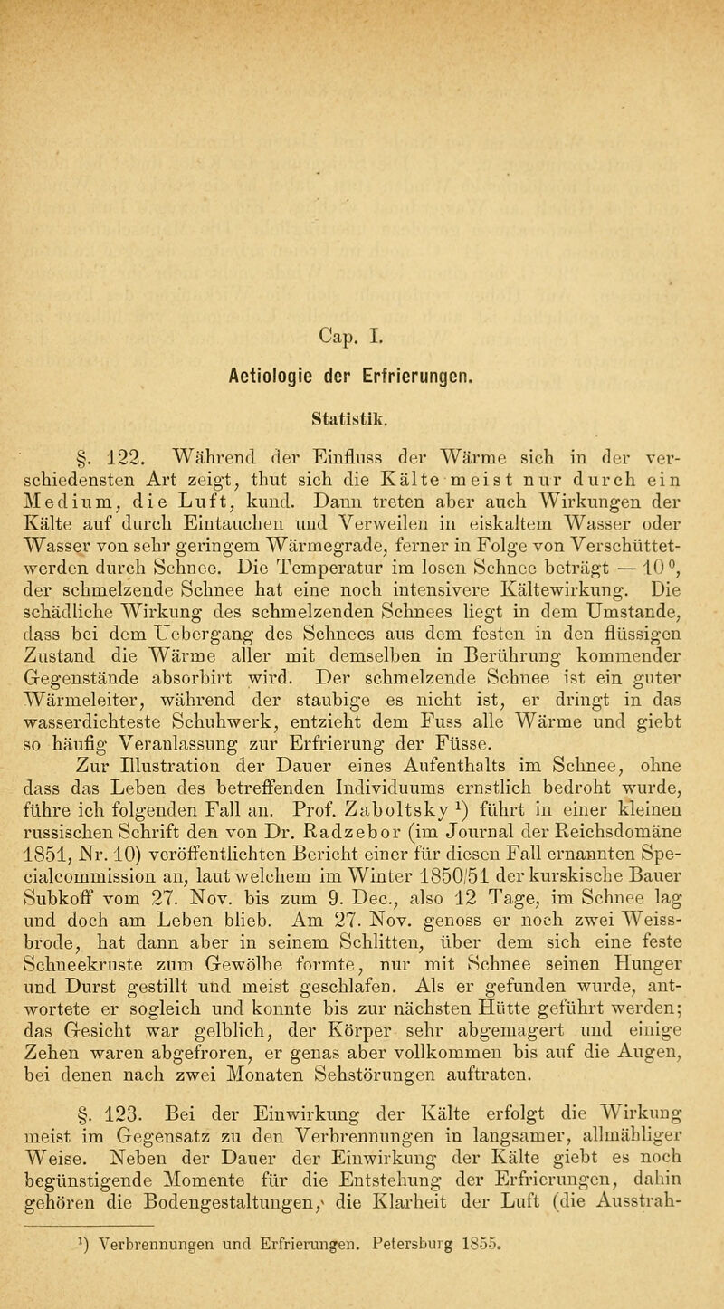 Cap. I. Aetiologie der Erfrierungen. Statistik. §. 122. Während der Einfluss der Wärme sich in der ver- schiedensten Art zeigt, thiit sich die Kälte meist nur durch ein Medium, die Luft, kund. Dann treten aber auch Wirkungen der Kälte auf durch Eintauchen und Verweilen in eiskaltem Wasser oder Wasser von sehr geringem Wärmegrade, ferner in Folge von Verschüttet- werden durch Schnee. Die Temperatur im losen Schnee beträgt — 10°, der schmelzende Schnee hat eine noch intensivere Kältewirkung. Die schädliche Wirkung des schmelzenden Schnees liegt in dem Umstände, dass bei dem Uebergang des Schnees aus dem festen in den flüssigen Zustand die Wärme aller mit demselben in Berührung kommender Gegenstände absorbirt wird. Der schmelzende Schnee ist ein guter Wärmeleiter, während der staubige es nicht ist, er dringt in das wasserdichteste Schuhwerk, entzieht dem Fuss alle Wärme und giebt so häufig Veranlassung zur Erfrierung der Füsse. Zur Illustration der Dauer eines Aufenthalts im Schnee, ohne dass das Leben des betreffenden Individuums ernstlich bedroht wurde, führe ich folgenden Fall an. Prof. Zaboltsky ^) führt in einer kleinen russischen Schrift den von Dr. Radzebor (im Journal der Reichsdomäne 1851, Nr. 10) veröffentlichten Bericht einer für diesen Fall ernannten Spe- cialcommission an, laut welchem im Winter 1850/51 der kurskische Bauer SubkofF vom 27. Nov. bis zum 9. Dec, also 12 Tage, im Schnee lag und doch am Leben blieb. Am 27. Nov. genoss er noch zwei Weiss- brode, hat dann aber in seinem Schlitten, über dem sich eine feste Schneekruste zum Gewölbe formte, nur mit Schnee seinen Hunger und Durst gestillt und meist geschlafen. Als er gefunden wurde, ant- wortete er sogleich und konnte bis zur nächsten Hütte geführt werden; das Gesicht war gelblich, der Körper sehr abgemagert und einige Zehen waren abgefroren, er genas aber vollkommen bis auf die Augen, bei denen nach zwei Monaten Sehstörungen auftraten. §. 123. Bei der Einwirkung der Kälte erfolgt die Wirkung meist im Gegensatz zu den Verbrennungen in langsamer, allmähliger Weise. Neben der Dauer der Einwirkung der Kälte giebt es noch begünstigende Momente für die Entstehung der Erfrierungen, dahin gehören die Bodengestaltungen,^ die Klarheit der Luft (die Ausstrah- ') Verbrennungen und Erfrierungen. Petersburg 1855.