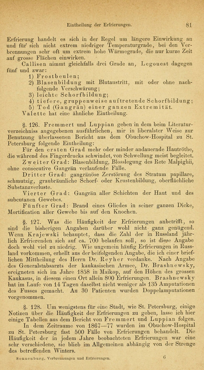 Erfrierung handelt es sich in der Regel um längere Einwirkung an und für sich nicht extrem niedriger Temperaturgrade, bei den Ver- brennungen sehr oft um extrem hohe Wärmegrade, die nur kurze Zeit auf grosse Flächen einwirken. Callisen nimmt gleichfalls drei Grade an, Legouest dagegen fünf und zwar: 1) Frostbeulen; 2) Blasenbildung mit Blutaustritt, mit oder ohne nach- folgende Verschwärung; 3) leichte Schorfbildung; 4) tiefere, gruppenweise auftretende Schorfbildung; 5) Tod (Gangrän) einer ganzen Extremität. Valette hat eine ähnliche Eintheilung. §. 126. Fremmert und Luppian geben in dem beim Literatur- verzeichniss angegebenen ausführlichen, mir in liberalster Weise zur Benutzung überlassenen Bericht aus dem Obuchow-Hospital zu St. Petersburg folgende Eintheilung: Für den ersten Grad mehr oder minder andauernde Hautröthe, die während des Fingerdrucks schwindet, von Schwellung meist begleitet. Zweiter Grad: Blasenbildung, Blosslegung des Rete Malpighii, ohne consecutive Gangrän verlaufende Fälle. Dritter Grad: gangränöse Zerstörung des Stratum papilläre, schmutzig, graubräunliche Schorf- oder Krustenbildung, oberflächliche Substanzverluste. Vierter Grad:. Gangrän aller Schichten der Haut und des subcutanen Gewebes. Fünfter Grad: Brand eines GUedes in seiner ganzen Dicke, Mortification aller Gewebe bis auf den Knochen. §. 127. Was die Häufigkeit der Erfrierungen anbetrifft, so sind die bisherigen Angaben darüber wohl nicht ganz genügend. Wenn Krajewski behauptet, dass die Zahl der in Russland jähr- lich Erfi'ierenden sich auf ca. 700 belaufen soll, so ist die^e Angabe doch wohl viel zu niedrig. Wie ungemein häufig Erfrierungen in Russ- land vorkommen, erhellt aus der beifolgenden Angabe, die ich einer brief- lichen Mittheilung des Herrn Dr. Reyher verdanke. Nach Angabe des Generalstabsarzts der kaukasischen Armee, Dr. Brashnewsky, ereigneten sich im Jahre 1858 in Maikop, auf den Höhen des grossen Kaukasus, in diesem einen Ort allein 800 Erfrierungen. Brashnewsky hat im Laufe von 14 Tagen daselbst nicht weniger als 135 Amputationen des Fusses gemacht. An 30 Patienten wurden Doppelamputationen vorgenommen. §. 128. Um wenigstens für eine Stadt, wie St. Petersburg, einige Notizen über die Häufigkeit der Erfrierungen zu geben, lasse ich hier einige Tabellen aus dem Bericht von Fremmert und Luppian folgen. In dem Zeiträume von 1867—77 wurden im Obuchow-Hospital zu St. Petersburg fast 500 Fälle von Erfrierungen behandelt. Die Häufigkeit der in jedem Jahre beobachteten Erfrierungen war eine sehr verschiedene, sie blieb im Allgemeinen abhängig von der Strenge des betrefienden Winters. Sonneuburg, A'erbronuungeu uud Erfrierungen. t)