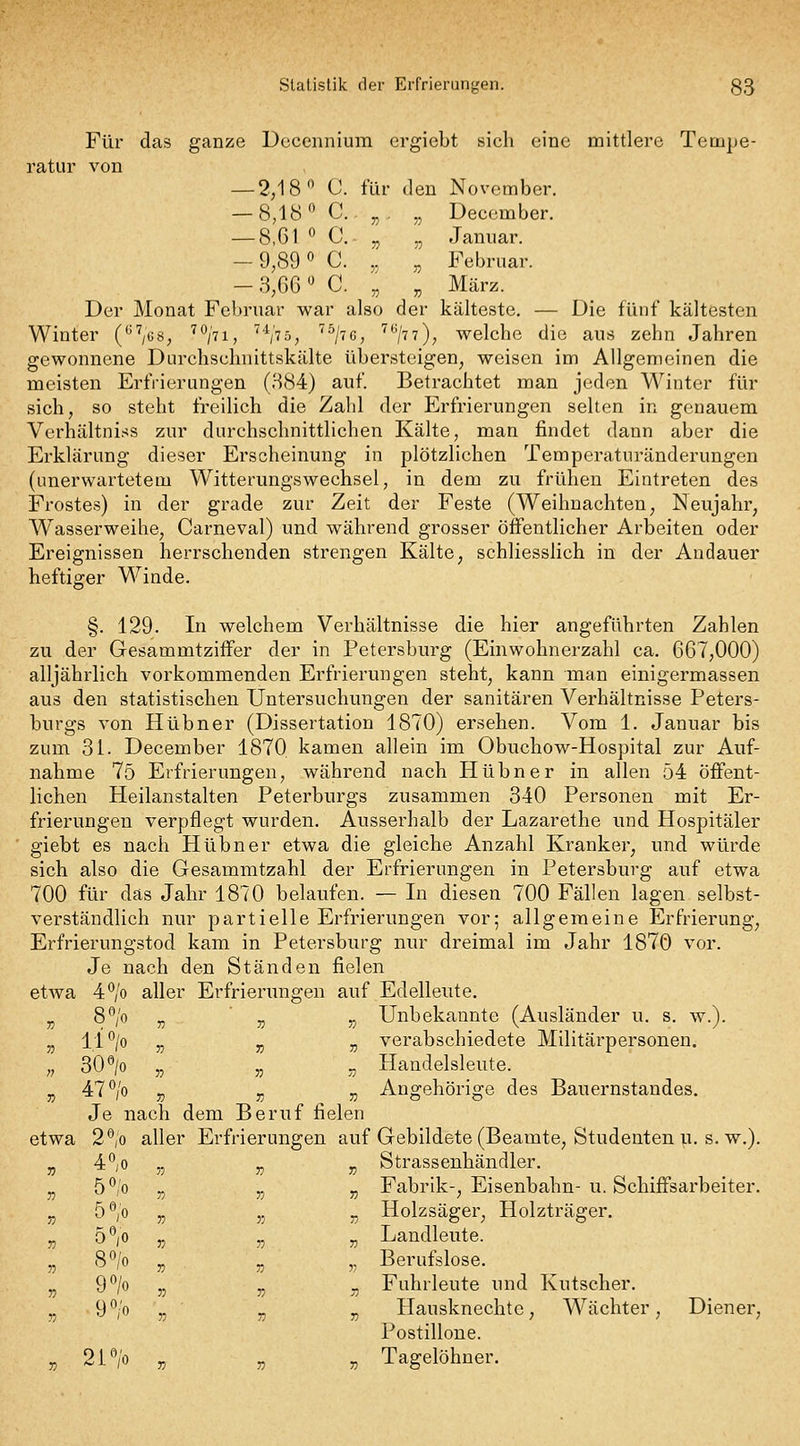 Für das ganze Dcceiinium ergiebt sich eine mittlere Tempe- ratur von — 2;18 C. für den November. — 8,18 C.. „. „ Deccmber. — 8,61 ^ C. „ „ Januar. -9,89 0 C. „ „ Februar. — 3,66  C. „ „ März. Der Monat Februar war also der kälteste. — Die fünf kältesten Winter C^'^/os, ''^hi, '^^'tö, ''^/tg, '^^/tt), welche die ans zehn Jahren gewonnene Durchschnittskälte übersteigen, weisen im Allgemeinen die meisten Erfrierungen (H84) auf Betrachtet man jeden Winter für sich, so steht freilich die Zahl der Erfrierungen selten in genauem Verhältni.-^s zur durchschnittlichen Kälte, man findet dann aber die Erklärung dieser Erscheinung in plötzlichen Temperaturänderungen (unerwartetem Witterungswechsel, in dem zu frühen Eintreten des Frostes) in der grade zur Zeit der Feste (Weihnachten, Neujahr, Wasserweihe, Carneval) und während grosser öffentlicher Arbeiten oder Ereignissen herrschenden strengen Kälte, schliesslich in der Andauer heftiger Winde. §. 129. In welchem Verhältnisse die hier angeführten Zahlen zu der Gesammtziffer der in Petersburg (Einwohnerzahl ca. 667,000) alljährlich vorkommenden Erfrierungen steht, kann man einigermassen aus den statistischen Untersuchungen der sanitären Verhältnisse Peters- burgs von Hübner (Dissertation 1870) ersehen. Vom 1. Januar bis zum 31. December 1870, kamen allein im Obuchow-Hospital zur Auf- nahme 75 Erfrierungen, während nach Hübner in allen 54 öffent- lichen Heilanstalten Peterburgs zusammen 340 Personen mit Er- frierungen verpflegt wurden. Ausserhalb der Lazarethe und Hospitäler giebt es nach Hübner etwa die gleiche Anzahl Kranker, und würde sich also die Gesammtzahl der Erfrierungen in Petersburg auf etwa 700 für das Jahr 1870 belaufen. — In diesen 700 Fällen lagen selbst- verständlich nur partielle Erfrierungen vor; allgemeine Erfrierung, Erfrierungstod kam in Petersburg nur dreimal im Jahr 1870 vor. Je nach den Ständen fielen etwa 4*^/0 aller Erfrierungen auf Edelleute. „ 8°/o „ „ ,, Unbekannte (Ausländer u. s. w.). „ 11 ^/o „ „ „ verabschiedete Militärpersonen. „ SO^jo „ 5, _, Handelsleute. ,j 47*^/o „ „ „ Angehörige des Bauernstandes. Je nach dem Beruf fielen etwa 2°,o aller Erfrierungen auf Gebildete (Beamte, Studenten u. s. w.). jj 4V „ „ „ Strassenhändler. j, 5 ^0 „ „ „ Fabrik-, Eisenbahn- u. Schiffsarbeiter. „ 5V „ ,5 „ Holzsäger^ Holzträger. 5V _ _ „ Landleute. „ S/o „ „ „ Berufslose. 9*^/0 „ „ „ Fuhrleute und Kutscher. 9'^/o „ „ „ Hausknechte, Wächter, Diener, Postillone. i'^/o „ „ „ Tagelöhner.