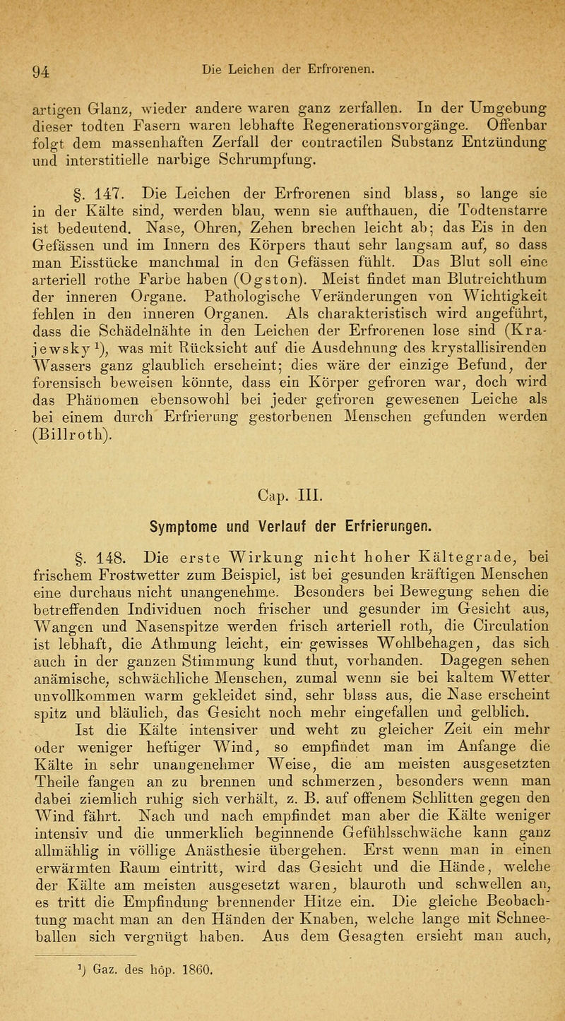 94: Die Leichen der Erfrorenen. artigen Glanz, wieder andere waren ganz zerfallen. In der Umgebimg dieser todten Fasern waren lebhafte Regenerationsvorgänge. Offenbar folgt dem massenhaften Zerfall der contractilen Substanz Entzündimg und interstitielle narbige Schrumpfung. §. 147. Die Leichen der Erfrorenen sind blass^ so lange sie in der Kälte sind^ werden blau, wenn sie aufthaueu^ die Todtenstarre ist bedeutend. Nase, Ohren, Zehen brechen leicht ab; das Eis in den Gefässen und im Innern des Körpers thaut sehr langsam auf, so dass man Eisstücke manchmal in den Gefässen fühlt. Das Blut soll eine arteriell rothe Farbe haben (Ogston). Meist findet man Blutreichthum der inneren Organe. Pathologische Veränderungen von Wichtigkeit fehlen in den inneren Organen. Als charakteristisch wird angeführt, dass die Schädelnähte in den Leichen der Erfrorenen lose sind (Kra- jewskyi), was mit Rücksicht auf die Ausdehnung des krystalUsirenden Wassers ganz glaublich erscheint; dies wäre der einzige Befund, der forensisch beweisen könnte, dass ein Körper gefroren war, doch wird das Phänomen ebensowohl bei jeder gefroren gewesenen Leiche als bei einem durch Erfrierung gestorbenen Menschen gefunden werden (Billroth). Cap. III. Symptome und Verlauf der Erfrierungen. §. 148. Die erste Wirkung nicht hoher Kältegrade, bei frischem Frostwetter zum Beispiel, ist bei gesunden kräftigen Menschen eine durchaus nicht unangenehme. Besonders bei Bewegung sehen die betreffenden Individuen noch frischer und gesunder im Gesicht aus. Wrangen und Nasenspitze werden frisch arteriell roth, die Circulation ist lebhaft, die Athmung leicht, ein- gewisses Wohlbehagen, das sich auch in der ganzen Stimmung kund thut, vorhanden. Dagegen sehen anämische, schwächliche Menschen, zumal wenn sie bei kaltem Wetter unvollkommen warm gekleidet sind, sehr blass aus, die Nase erscheint spitz und bläulich, das Gesicht noch mehr eingefallen und gelblich. Ist die Kälte intensiver und weht zu gleicher Zeit ein mehr oder weniger heftiger Wind, so empfindet man im Anfange die Kälte in sehr unangenehmer Weise, die am meisten ausgesetzten Theile fangen an zu brennen und schmerzen, besonders wenn man dabei ziemlich ruhig sich verhält, z. B. auf offenem Schlitten gegen den Wind fährt. Nach und nach empfindet man aber die Kälte weniger intensiv und die unmerklich beginnende Gefühlsschwäche kann ganz allmählig in völlige Anästhesie übergehen. Erst wenn man in einen erwärmten Raum eintritt, wird das Gesicht und die Hände, welche der Kälte am meisten ausgesetzt waren, blauroth und schwellen an, es tritt die Empfindung brennender Hitze ein. Die gleiche Beobach- tung macht man an den Händen der Knaben, welche lange mit Schnee- ballen sich vergnügt haben. Aus dem Gesagten ersieht man auch. ^j Gaz. des höp. 1860.