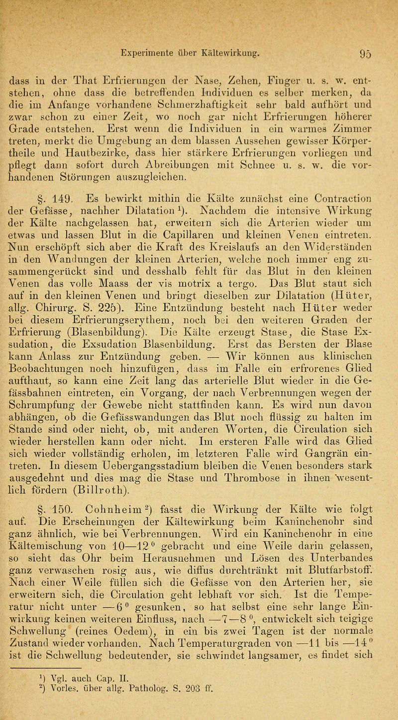 dass in der That Erfrierungen der Nase, Zehen; Fiuger u. s. w. ent- stehen, ohne dass die betreffenden Individuen es selber merken, da die im Anfange vorhandene Schmerzhaftigkeit sehr bald aufhört und zwar schon zu eintn- Zeit, w^o noch gar nicht Erfrierungen höherer Grade entstehen. Erst wenn die Individuen in ein warmes Zimmer treten, merkt die Umgebung an dem blassen Aussehen gewisser Körper- theile und Hautbezirke^ dass hier stärkere Erfrierungen vorliegen und pflegt dann sofort durch Abreibungen mit Schnee u. s. w. die vor- handenen Störungen auszugleichen. §. 149. Es bewirkt mithin die Kälte zunächst eine Contraction der Gefässe, nachher Dilatation^). Nachdem die intensive Wirkung der Kälte nachgelassen hat, erweitern sich die Arterien wieder um etwas und lassen Blut in die Capillaren und kleinen Venen eintreten. Nun erschöpft sich aber die Kraft des Kreislaufs an den Widerständen in den Wandungen der kleinen Arterien, welche noch immer eng zu- sammengerückt sind und desshalb fehlt für das Blut in den kleinen Venen das volle Maass der vis motrix a tergo. Das Blut staut sich auf in den kleinen Venen und bringt dieselben zur Dilatation (Hüter, allg. Chirurg. S. 225). Eine Entzündung besteht nach Hüter weder bei diesem Erfrierungserythem, noch bei den weiteren Graden der Erfrierung (Blasenbildung). Die Kälte erzeugt Stase, die Stase Ex- sudation, die Exsudation Blasenbildung. Erst das Bersten der Blase kann Anlass zur Entzündung geben. — Wir können aus klinischen Beobachtungen noch hinzufügen, dass im Falle ein erfrorenes Glied aufthaut, so kann eine Zeit lang das arterielle Blut wieder in die Ge- fässbahnen eintreten, ein Vorgang, der nach Verbrennungen wegen der Schrumpfung der Gewebe nicht stattfinden kann. Es wird nun davon abhängen, ob die Gefässwandungen das Blut noch flüssig zu halten im Stande sind oder nicht, ob, mit anderen Worten, die Circulation sich wieder herstellen kann oder nicht. Im ersteren Falle wird das Glied sich wieder vollständig erholen, im letzteren Falle wird Gangrän ein- treten. In diesem Uebergangsstadium bleiben die Venen besonders stark ausgedehnt und dies mag die Stase und Thrombose in ihnen wesent- lich fördern (Billroth). §. 150. Cohnheim^) fasst die Wirkung der Kälte wie folgt auf. Die Erscheinungen der Kältewirkung beim Kaninchenohr sind ganz ähnlich, wie bei Verbrennungen. Wird ein Kaninchenohr in eine Kältemischung von 10—12^ gebracht und eine Weile darin gelassen, so sieht das Ohr beim Herausnehmen und Lösen des Unterbandes ganz verwaschen rosig aus, wie diffus durchtränkt mit Blutfarbstoff. Nach einer Weile füllen sich die Gefässe von den Arterien her, sie erweitern sich, die Circulation geht lebhaft vor sich. Ist die Tempe- ratur nicht unter — 6 *' gesunken, so hat selbst eine sehr lange Ein- wirkung keinen weiteren Einfluss, nach —7—8 ^, entwickelt sich teigige Schwellung (reines Oedem), in ein bis zwei Tagen ist der normale Zustand wieder vorhanden. Nach Temperaturgraden von —11 bis —14*^ ist die Schwellung bedeutender, sie schwindet langsamer, es findet sich ^) Vgl. auch Cap. II. 2) Vorles. über allg. Patholog. S. 203 ff.