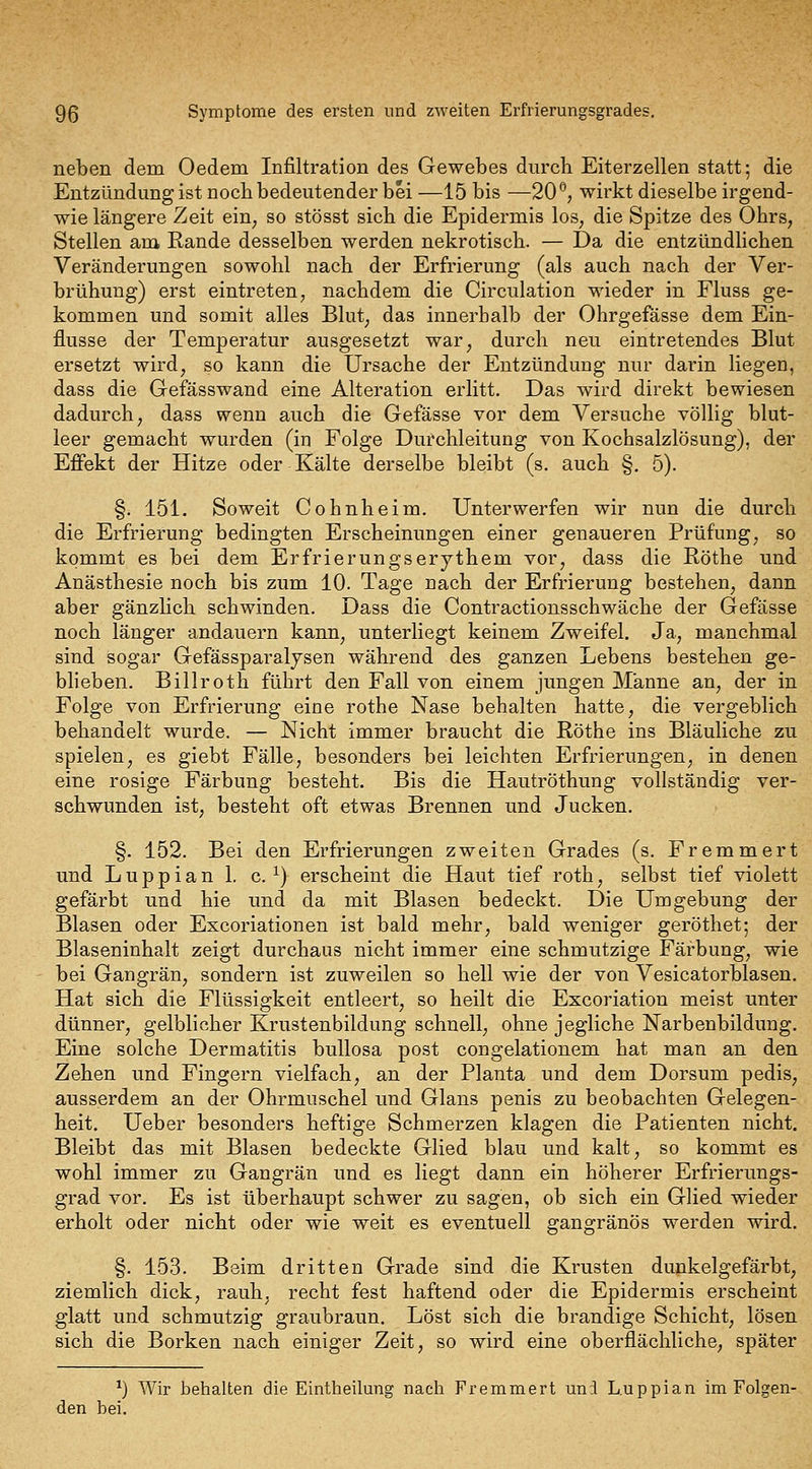 9ß Symptome des ersten und zweiten Erfrierungsgrades, neben dem Oedem Infiltration des Gewebes durch Eiterzellen statt; die Entzündung ist noch bedeutender bei —15 bis —20'^, wirkt dieselbe irgend- wie längere Zeit eiu; so stösst sich die Epidermis loS; die Spitze des Ohrs, Stellen am Rande desselben werden nekrotisch. — Da die entzündlichen Veränderungen sowohl nach der Erfrierung (als auch nach der Ver- brühung) erst eintreten, nachdem die Circulation wieder in Fluss ge- kommen und somit alles Blut, das innerhalb der Ohrgefässe dem Ein- flüsse der Temperatur ausgesetzt war, durch neu eintretendes Blut ersetzt wird, so kann die Ursache der Entzündung nur darin liegen, dass die Gefässwand eine Alteration erlitt. Das wird direkt bewiesen dadurch, dass wenn auch die Gefässe vor dem Versuche völlig blut- leer gemacht wurden (in Folge Durchleitung von Kochsalzlösung), der Effekt der Hitze oder Kälte derselbe bleibt (s. auch §, 5). §. 151. Soweit Cohnheim. Unterwerfen wir nun die durch die Erfrierung bedingten Erscheinungen einer genaueren Prüfung, so kommt es bei dem Erfrierungserjthem vor, dass die Röthe und Anästhesie noch bis zum 10. Tage nach der Erfrierung bestehen, dann aber gänzhch schwinden. Dass die Contractionsschwäche der Gefässe noch länger andauern kann, unterliegt keinem Zweifel, Ja, manchmal sind sogar Gefässparaljsen während des ganzen Lebens bestehen ge- blieben. Billroth führt den Fall von einem jungen Manne an, der in Folge von Erfrierung eine rothe Nase behalten hatte, die vergeblich behandelt wurde. — Nicht immer braucht die Röthe ins Bläuliche zu spielen, es giebt Fälle, besonders bei leichten Erfrierungen, in denen eine rosige Färbung besteht. Bis die Hautröthung vollständig ver- schwunden ist, besteht oft etwas Brennen und Jucken. §. 152. Bei den Erfrierungen zweiten Grades (s, Fremmert und Luppian 1. c. ^) erscheint die Haut tief roth, selbst tief violett gefärbt und hie und da mit Blasen bedeckt. Die Umgebung der Blasen oder Excoriationen ist bald mehr, bald weniger geröthet; der Blaseninhalt zeigt durchaus nicht immer eine schmutzige Färbung, wie bei Gangrän, sondern ist zuweilen so hell wie der von Vesicatorblasen. Hat sich die Flüssigkeit entleert, so heilt die Excoriation meist unter dünner, gelblicher Krustenbildung schnell, ohne jegliche Narbenbildung. Eine solche Dermatitis bullosa post congelationem hat man an den Zehen und Fingern vielfach, an der Planta und dem Dorsum pedis, ausserdem an der Ohrmuschel und Glans penis zu beobachten Gelegen- heit. Ueber besonders heftige Schmerzen klagen die Patienten nicht. Bleibt das mit Blasen bedeckte Glied blau und kalt, so kommt es wohl immer zu Gangrän und es liegt dann ein höherer Erfrierungs- grad vor. Es ist überhaupt schwer zu sagen, ob sich ein Glied wieder erholt oder nicht oder wie weit es eventuell gangränös werden wird. §. 153. Beim dritten Grade sind die Krusten dunkelgefärbt, ziemlich dick, rauh, recht fest haftend oder die Epidermis erscheint glatt und schmutzig graubraun. Löst sich die brandige Schicht, lösen sich die Borken nach einiger Zeit, so wird eine oberflächliche, später ^) Wir behalten die Eintheilung nacli Fremmert un;l Luppian im Folgen- den bei.