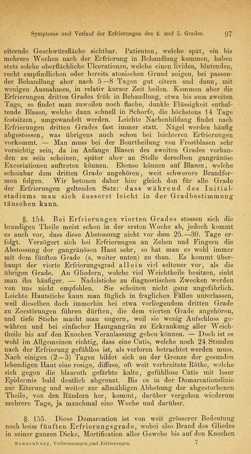 eiternde Geschwürsfläche sichtbar. Patienten, welche spät, ein bis mehrere Wochen nach der Erfrierung in Behandlung kommen, haben stets solche oberflächliche Ulcerationen, welche einen lividen, blutenden, recht empfindlichen oder bereits atonischen Grund zeigen, bei passen- der Behandlung aber nach 5—8 Tagen gut eitern und dann, mit wenigen Ausnahmen, in relativ kurzer Zeit heilen. Kommen aber die Erfrierungen dritten Grades früh in Behandlung, etwa bis zum zweiten Tage, so findet man zuweilen noch flache, dunkle Flüssigkeit enthal- tende Blasen, welche dann schnell in Schorfe, die höchstens 14 Tage festsitzen, umgewandelt werden. Leichte Narbenbildung findet nach Erfrierungen dritten Grades fast immer statt. Nägel werden häufig abgestossen, was übrigens auch schon bei leichteren Erfrierungen vorkommt. — Man muss bei der Beurtheilung von Frostblasen sehr vorsichtig sein, da im Anfange Blasen des zweiten Grades vorhan- den zu sein scheinen, später aber an Stelle derselben gangränöse Excoriationen auftreten können. Ebenso können auf Blasen, welche scheinbar dem dritten Grade angehören, weit schwerere Brandfor- men folgen. Wir betonen daher hier gleich den für alle Grade der Erfrierungen geltenden Satz: dass während des Initial- stadiums man sich äusserst leicht in der Gradbestimmung täuschen kann. §. 154. Bei Erfrierungen vierten Grades stossen sich die brandigen Theile meist schon in der ersten Woche ab, jedoch kommt es auch vor, dass diese Abstossung nicht vor dem 25.—30, Tage er- folgt. Verzögert sich bei Erfrierungen an Zehen und Fingern die Abstossung der gangränösen Haut sehr, so hat man es wohl immer mit dem fünften Grade (s. weiter unten) zu thun. Es kommt über- haupt der vierte Erfrierungsgrad allein viel seltener vor, als die übrigen Grade. An Gliedern, welche viel Weichtheile besitzen, sieht man ihn häufiger. — Nadelstiche zu diagnostischen Zwecken werden von uns nicht empfohlen. Sie scheinen nicht ganz ungefährlich. Leichte Hautstiche kann man füglich in fraglichen Fällen unterlassen, weil dieselben doch immerhin bei etwa vorliegendem dritten Grade zu Zerstörungen führen dürften, die dem vierten Grade angehören, und tiefe Stiche macht man ungern, weil sie wenig Aufschluss ge- währen und bei einfacher Hautgangrän zu Erkrankung aller Weich- theile bis auf den Knochen Veranlassung geben können. — Doch ist es wohl im Allgemeinen richtig, dass eine Cutis, welche noch 24 Stunden nach der Erfrierung gefühllos ist, als verloren betrachtet werden muss. Nach einigen (2—3) Tagen bildet sich an der Grenze der gesunden lebendigen Haut eine rosige, diff'use, oft weit verbreitete Röthe, welche sich gegen die blauroth gefärbte kalte, gefühllose Cutis mit loser Epidermis bald deutlich abgrenzt. Bis es in der Demarcationslinie zur Eiterung und weiter zur allmähligen Abhebung der abgestorbenen Theile, von den Rändern her, kommt, darüber vergehen wiederum mehrere Tage, ja manchmal eine Woche und darüber. §. 155. Diese Demarcation ist von weit grösserer Bedeutung noch beim fünften Erfrierungsgrade, wobei also Brand des Gliedes in seiner ganzen Dicke, Mortification aller Gewebe bis auf den Knochen Sonnenburg, Verbrenmiugen und Erfrierungen. '