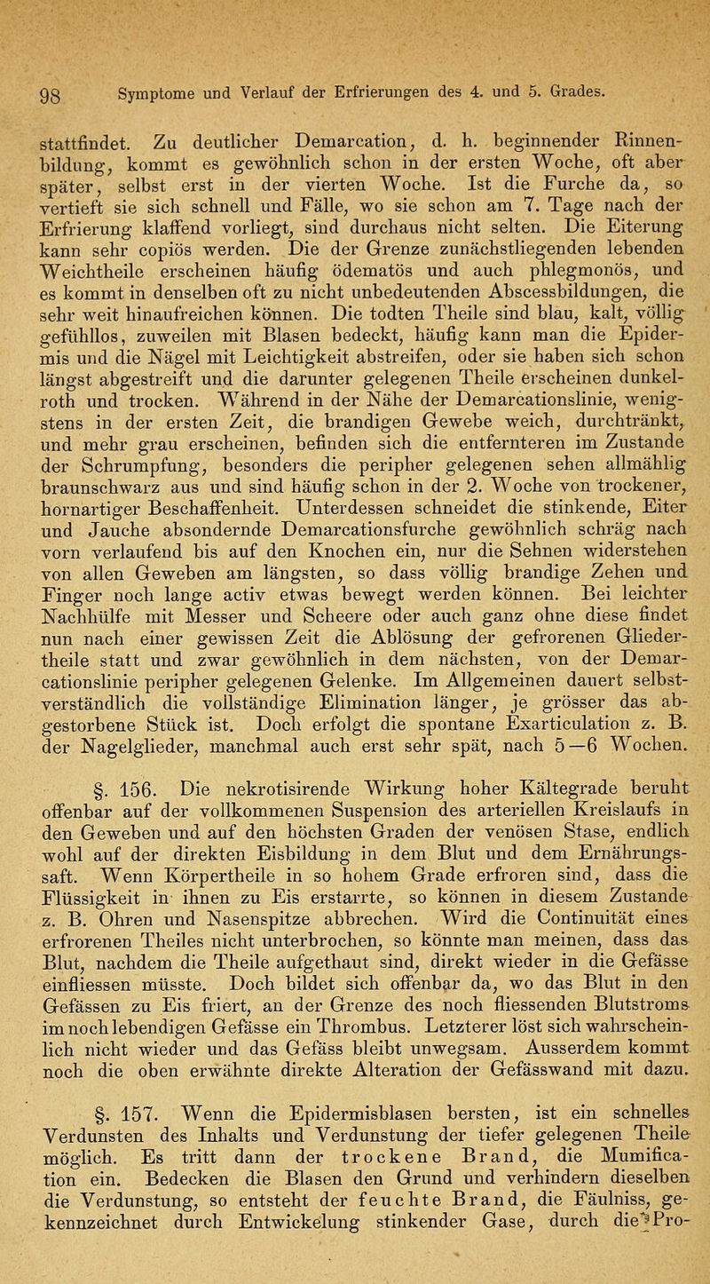 stattfindet. Zu deutlicher Demarcation, d. h. beginnender Rinnen- bildung, kommt es gewöhnlich schon in der ersten Woche, oft aber später, selbst erst in der vierten Woche. Ist die Furche da, so vertieft sie sich schnell und Fälle, wo sie schon am 7. Tage nach der Erfrierung klaffend vorliegt, sind durchaus nicht selten. Die Eiterung kann sehr copiös werden. Die der Grenze zunächstliegenden lebenden Weichtheile erscheinen häufig ödematös und auch phlegmonös, und es kommt in denselben oft zu nicht unbedeutenden Abscessbildungen, die sehr weit hinaufreichen können. Die todten Theile sind blau, kalt, völlig gefühllos, zuweilen mit Blasen bedeckt, häufig kann man die Epider- mis und die Nägel mit Leichtigkeit abstreifen, oder sie haben sich schon längst abgestreift und die darunter gelegenen Theile erscheinen dunkel- roth und trocken. Während in der Nähe der Demarcationslinie, wenig- stens in der ersten Zeit, die brandigen Gewebe weich, durchtränkt, und mehr grau erscheinen, befinden sich die entfernteren im Zustande der Schrumpfung, besonders die peripher gelegenen sehen allmählig braunschwarz aus und sind häufig schon in der 2. Woche von trockener, hornartiger Beschaff'enheit. Unterdessen schneidet die stinkende, Eiter und Jauche absondernde Demarcationsfurche gewöhnlich schräg nach vorn verlaufend bis auf den Knochen ein, nur die Sehnen widerstehen von allen Geweben am längsten, so dass völlig brandige Zehen und Finger noch lange activ etwas bewegt werden können. Bei leichter Nachhülfe mit Messer und Scheere oder auch ganz ohne diese findet nun nach einer gewissen Zeit die Ablösung der gefrorenen Glieder- theile statt und zwar gewöhnlich in dem nächsten, von der Demar- cationslinie peripher gelegenen Gelenke. Im Allgemeinen dauert selbst- verständlich die vollständige Elimination länger, je grösser das ab- gestorbene Stück ist. Doch erfolgt die spontane Exarticulation z. B. der Nagelglieder, manchmal auch erst sehr spät, nach 5—6 Wochen. §. 156. Die nekrotisirende Wirkung hoher Kältegrade beruht offenbar auf der vollkommenen Suspension des arteriellen Kreislaufs in den Geweben und auf den höchsten Graden der venösen Stase, endlich wohl auf der direkten Eisbildung in dem Blut und dem Ernährungs- saft. Wenn Körpertheile in so hohem Grade erfroren sind, dass die Flüssigkeit in ihnen zu Eis erstarrte, so können in diesem Zustande z. B. Ohren und Nasenspitze abbrechen. Wird die Continuität eines erfrorenen Theiles nicht unterbrochen, so könnte man meinen, dass das Blut, nachdem die Theile aufgethaut sind, direkt wieder in die Gefässe einfliessen müsste. Doch bildet sich offenbar da, wo das Blut in den Gefässen zu Eis friert, an der Grenze des noch fliessenden Blutstroms im noch lebendigen Gefässe ein Thrombus. Letzterer löst sich wahrschein- lich nicht wieder und das Gefäss bleibt unwegsam. Ausserdem kommt noch die oben erwähnte direkte Alteration der Gefässwand mit dazu. §. 157. Wenn die Epidermisblasen bersten, ist ein schnelles Verdunsten des Inhalts und Verdunstung der tiefer gelegenen Theile möglich. Es tritt dann der trockene Brand, die Mumifica- tion ein. Bedecken die Blasen den Grund und verhindern dieselben die Verdunstung, so entsteht der feuchte Brand, die Fäulniss, ge- kennzeichnet durch Entwickelung stinkender Gase, durch die^Pro-