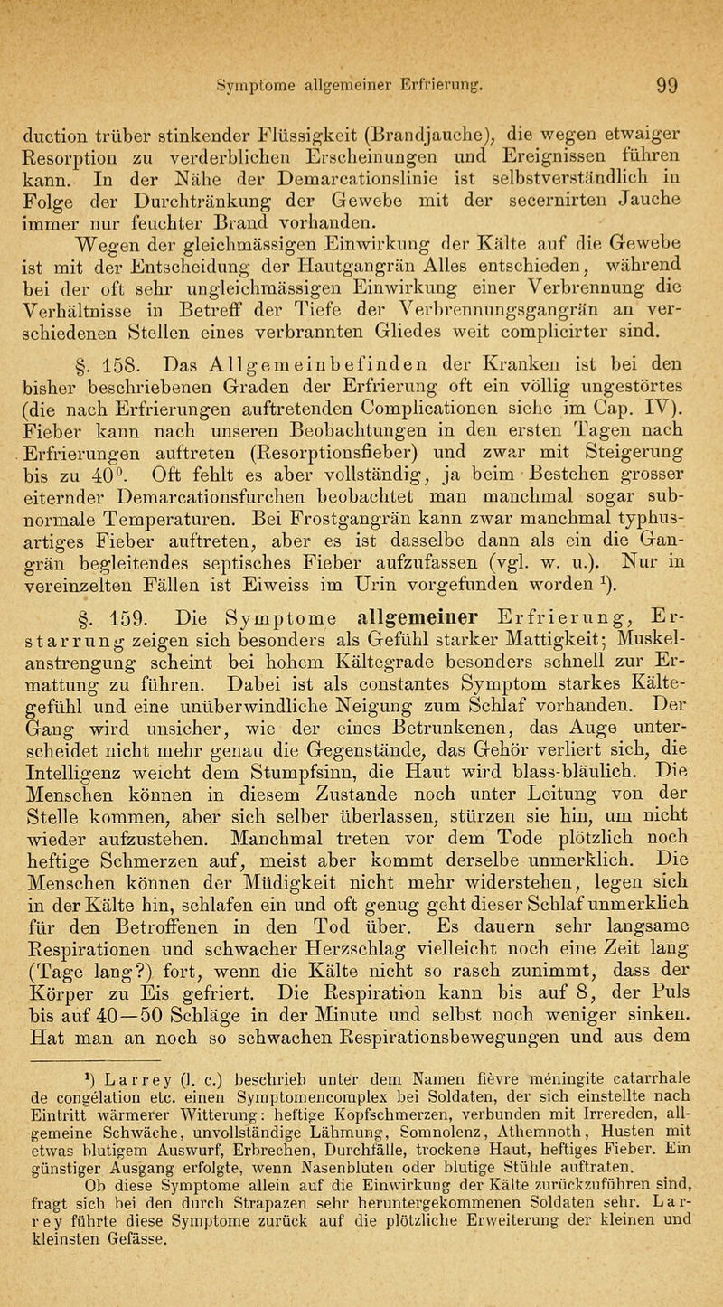 duction trüber stinkender Flüssigkeit (Brandjauche), die wegen etwaiger Resorption zu verderblichen Erscheinungen und Ereignissen führen kann. In der Nähe der Demarcationslinic ist selbstverständlich in Folge der Durchtränkung der Gewebe mit der secernirten Jauche immer nur feuchter Brand vorhanden. Wegen der gleichmässigen Einwirkung der Kälte auf die Gewebe ist mit der Entscheidung der Hautgangrän Alles entschieden, während bei der oft sehr ungleichmässigen Einwirkung einer Verbrennung die Verhältnisse iu Betreff der Tiefe der Verbrennungsgangrän an ver- schiedenen Stellen eines verbrannten Gliedes weit compUcirter sind. §. 158. Das Allgemeinbefinden der Kranken ist bei den bisher beschriebenen Graden der Erfrierung oft ein völlig ungestörtes (die nach Erfrierungen auftretenden Complicationen siehe im Cap. IV). Fieber kann nach unseren Beobachtungen in den ersten Tagen nach . Erfrierungen auftreten (Resorptionsfieber) und zwar mit Steigerung bis zu 40*^. Oft fehlt es aber vollständig, ja beim Bestehen grosser eiternder Demarcationsfurchen beobachtet man manchmal sogar sub- normale Temperaturen. Bei Frostgangrän kann zwar manchmal typhus- artiges Fieber auftreten, aber es ist dasselbe dann als ein die Gan- grän begleitendes septisches Fieber aufzufassen (vgl. w. u.). Nur in vereinzelten Fällen ist Eiweiss im Urin vorgefunden worden ^). §. 159. Die Symptome allgemeiner Erfrierung, Er- starrung zeigen sich besonders als Gefühl starker Mattigkeit; Muskel- anstrengung scheint bei hohem Kältegrade besonders schnell zur Er- mattung zu führen. Dabei ist als constantes Symptom starkes Kälte- gefühl und eine unüberwindliche Neigung zum Schlaf vorhanden. Der Gang wird unsicher, wie der eines Betrunkenen, das Auge unter- scheidet nicht mehr genau die Gegenstände, das Gehör verliert sich, die Intelligenz weicht dem Stumpfsinn, die Haut wird blass-bläulich. Die Menschen können in diesem Zustande noch unter Leitung von der Stelle kommen, aber sich selber überlassen, stürzen sie hin, um nicht wieder aufzustehen. Manchmal treten vor dem Tode plötzlich noch heftige Schmerzen auf, meist aber kommt derselbe unmerklich. Die Menschen können der Müdigkeit nicht mehr widerstehen, legen sich in der Kälte hin, schlafen ein und oft genug gehtdieser Schlaf unmerklich für den Betroffenen in den Tod über. Es dauern sehr langsame Respirationen und schwacher Herzschlag vielleicht noch eine Zeit lang (Tage lang?) fort, wenn die Kälte nicht so rasch zunimmt, dass der Körper zu Eis gefriert. Die Respiration kann bis auf 8, der Puls bis auf 40 —50 Schläge in der Minute und selbst noch weniger sinken. Hat man an noch so schwachen Respirationsbewegungen und aus dem ') Larrey (1. c.) beschrieb unter dem Namen fievre meningite catarrhale de congelation etc. einen Symptomencoraplex bei Soldaten, der sich einstellte nach Eintritt wärmerer Witterung: heftige Kopfschmerzen, verbunden mit Irrereden, all- gemeine Schwäche, unvollständige Lähmung, Somnolenz, Athemnoth, Husten mit etwas blutigem Auswurf, Erbrechen, Durchfälle, trockene Haut, heftiges Fieber. Ein günstiger Ausgang erfolgte, wenn Nasenbluten oder blutige Stühle auftraten. Ob diese Symptome allein auf die Einwirkung der Kälte zurückzuführen sind, fragt sich bei den durch Strapazen sehr heruntergekommenen Soldaten sehr. Lar- rey führte diese Symptome zurück auf die plötzliche Erweiterung der kleinen und kleinsten Gefässe.