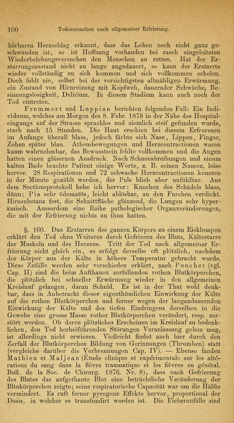 hörbaren Herzschlag erkannt, dass das Leben noch nicht ganz ge- schwunden ist, so ist Hoffnung vorhanden bei rasch eingeleiteten Wiederbelebungsversuchen den Menschen zu retten. Hat der Er- starrungszustand nicht zu lange angedauert, so kann der Erstarrte wieder vollständig zu sich kommen und sich vollkommen erholen. Doch fehlt nie, selbst bei der vorsichtigsten allmähligeu Erwärmung, ein Zustand von Hirnreizung mit Kopfweh, dauernder Schwäche, Be- sinnungslosigkeit, Delirium. In diesem Stadium kann auch noch der Tod eintreten. Fremmert und Luppian berichten folgenden Fall: Ein Indi- viduum, welches am Morgen des 8. Febr. 1878 in der Nähe des Hospital- eingangs auf der Strasse sprachlos und ziemlich steif gefunden wurde, starb nach 15 Stunden. Die Haut erschien bei diesem Erfrorenen im Anfange überall blass, jedoch färbte sich Nase, Lippen, Finger, Zehen später blau. Athembewegungen und Herzcontractionen waren kaum wahrnehmbar, das Bewusstsein fehlte vollkommen und die Augen hatten einen gläsernen Ausdruck. Nach Schneeabreibungen und einem kalten Bade brachte Patient einige Worte, z. B. seinen Namen, leise hervor. 28 Respirationen und. 72 schwache Herzcontractionen konnten in der Minute gezählt werden, der Puls blieb aber unfühlbar. Aus dem Sectionsprotokoll hebe ich hervor: Knochen des Schädels blass, dünn; Pia sehr ödematös, leicht ablösbar, an den Furchen verdickt. Hirnsubstanz fest, die Schnittfläche glänzend, die Lungen sehr hyper- ämisch. Ausserdem eine Reihe pathologischer Organveränderungen, die mit der Erfrierung nichts zu thun hatten. §. 160. Das Erstarren des ganzen Körpers zu einem Eisklumpen erklärt den Tod ohne Weiteres durch Gefrieren des Bluts, Kältestarre der Muskeln und des Herzens. Tritt der Tod nach allgemeiner Er- frierung nicht gleich ein, so erfolgt derselbe oft plötzlich, nachdem der Körper aus der Kälte in höhere Temperatur gebracht wurde. Diese Zufälle werden sehr verschieden erklärt, nach Pouchet (vgl, Cap. II) sind die beim Aufthauen zerfallenden rothen Blutkörperchen, die plötzlich bei schneller Erwärmung wieder in den allgemeinen Kreislauf gelangen, daran Schuld. Es ist in der That wohl denk- bar, dass in Anbetracht dieser eigenthümlichen Einwirkung der Kälte auf die rothen Blutkörperchen und ferner wegen der langandauernden Einwirkung der Kälte und des tiefen Eindringens derselben in die Gewebe eine grosse Masse rother Blutkörperchen verändert, resp. zer- stört werden. Ob deren plötzliches Erscheinen im Kreislauf zu bedenk- lichen, den Tod herbeiführenden Störungen Veranlassung geben mag, ist allerdings nicht erwiesen. Vielleicht findet auch hier durch den Zerfall der Blutkörperchen Bildung von Gerinnungen (Thromben) statt (vergleiche darüber die Verbrennungen Cap. IV). — Ebenso fanden Mathieu et Malj ean (Etüde cliuique et expdrimentale sur les altd- rations du sang dans la fi^vre traumatique et les fi^vres en general. Bull, de la Soc. de Chirurg. 1876. Nr. 8), dass nach Gefrierung des Blutes das aufgethaute Blut eine beträchtliche Veränderung der Bltukörperchen zeigte; seine respiratorische Capacität war um die Hälfte vermindert. Es ruft ferner pjrogene Effekte hervor, proportional der Dosis, in welcher es transfundirt worden ist. Die Fieberanfälle sind