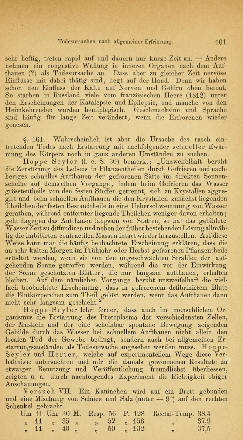 sehr heftig, treten rapid auf und dauern nur kurze Zeit an. — Andere nehmen ein congestive Wallung in inneren Organen nach dem Auf- thauen (?) als Todesursache an. Dass aber zu gleicher Zeit nervöse Einflüsse mit dabei thätig sind, liegt auf der Hand. Denn wir haben schon den Einfluss der Kälte auf Nerven und Gehirn oben betont. So starben in Russland viele vom französischen Heere (1812) unter den Erscheinungen der Katalepsie und Epilepsie, und manche von den Heimkehrenden wurden hemiplegisch. Geschmacksinn und Sprache sind häufig für lange Zeit verändert, wenn die Erfrorenen wieder genesen. §. 161. Wahrscheinlich ist aber die Ursache des rasch ein- tretenden Todes nach Erstarrung mit nachfolgender schneller Ewär- mung des Körpers noch in ganz anderen Umständen zu suchen. Hoppe-Sey 1er (1. c. S. 30) bemerkt: „Unzweifelhaft beruht die Zerstörung des Lebens in Pflanzentheilen durch Gefrieren undnach- heriges schnelles Aufthauen der gefrorenen Säfte im direkten Sonnen- scheine auf dems elben Vorgange, indem beim Gefrieren das Wasser grössteutheils von den festen Stoffen getrennt, sich zu Krjstallen aggre- girt und beim schnellen Aufthauen die den Krystallen zunächst liegenden Theilchen der festen Bestandtheile in eine Ueberschwemmung von Wasser gerathen, während entfernter liegende Theilchen weniger davon erhalten; geht dagegen das Aufthauen langsam von Statten, so hat das gebildete Wasser Zeit zu diffundiren und neben der früher bestehenden Lösung allmäh- lig die imbibirten contractilen Massen intact wieder herzustellen. Auf diese Weise kann man die häufig beobachtete Erscheinung erklären, dass die an sehr kalten Morgen im Frühjahr oder Herbst gefrorenen Pflanzentheile ertödtet werden, wenn sie von den ungeschwächten Strahlen der auf- gehenden Sonne getroffen werden, während die vor der Einwirkung der Sonne geschützten Blätter, die nur langsam aufthauen, erhalten bleiben. Auf dem nämlichen Vorgange beruht unzweifelhaft die viel- fach beobachtete Erscheinimg, dass in gefrorenem defibrinirtem Blute die Blutkörperchen zum Theil gelöst werden, wenn das Aufthauen dann nicht sehr langsam geschieht. Hoppe-Seyler lehrt ferner, dass auch im menschlichen Or- ganismus die Erstarrung des Protoplasma der verschiedensten Zellen, der Muskeln und der eine scheinbar spontane Bewegung zeigenden Gebilde durch das Wasser bei schnellem Aufthauen nicht allein den localen Tod der Gewebe bedingt, sondern auch bei allgemeinen Er- starrungszuständen als Todesursache angesehen werden muss. Hoppe- Seyler und Herter, welche auf experimentellem Wege diese Ver- hältnisse untersuchten und mir die damals gewonnenen Resultate zu etwaiger Benutzung und Veröffentlichung freundlichst überliessen, zeigten u. a. durch nachfolgendes Experiment die Richtigkeit obiger Anschauungen. Versuch VII, Ein Kaninchen wird auf ein Brett gebunden und eine Mischung von Schnee und Salz (unter — 9'') auf den rechten Schenkel gebracht. Um 11 Uhr 30 M. Resp. 56 P. 128 Rectal-Temp. 38,4 „ 11 „ 35 „ „ 52 „ 156 , 37,9 , 11 „ 40 „ . 50 „ 132 „ 37,5