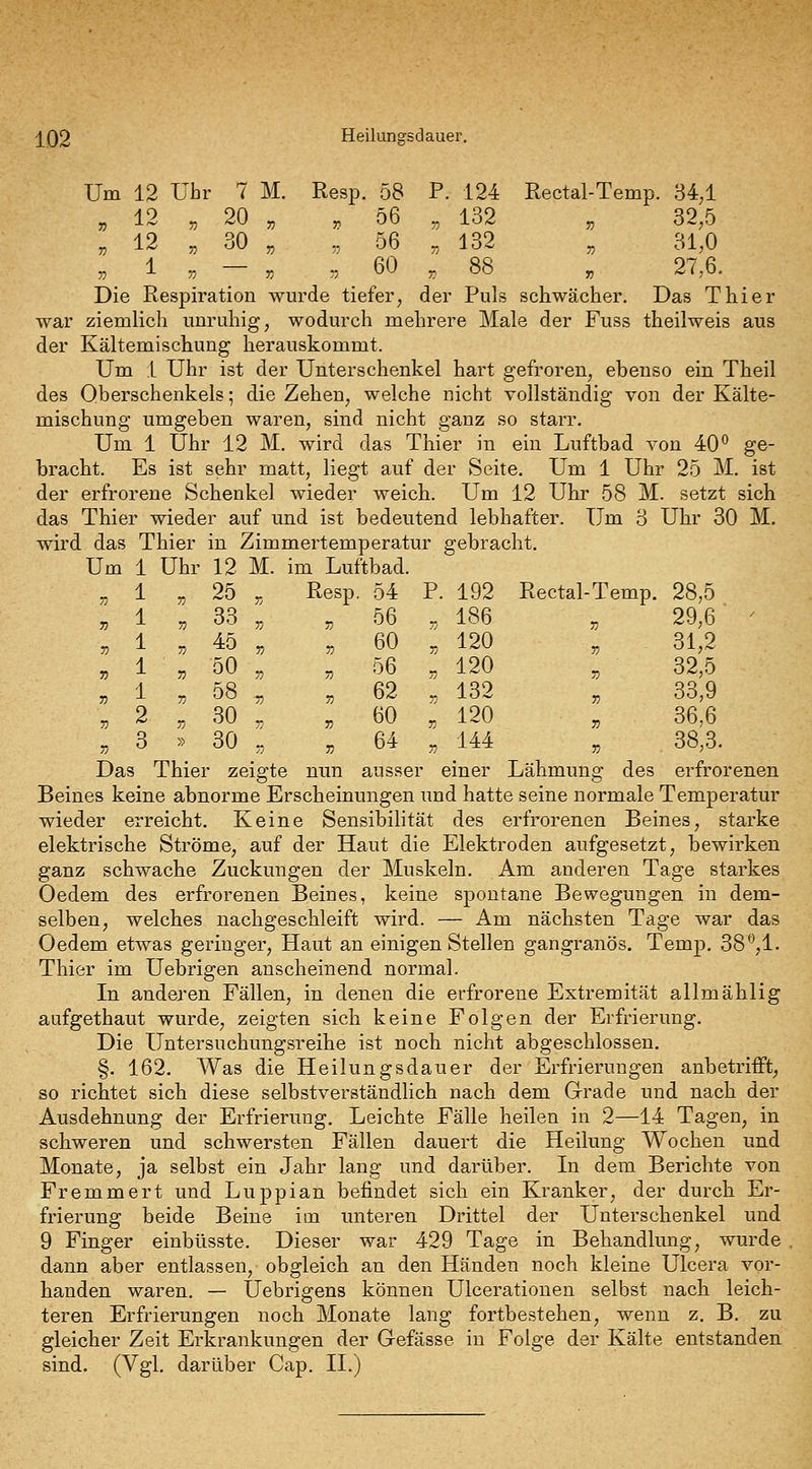 j[Q2 Heilungsdauer. Um 12 Uhr 7 M. Resp. 58 P. 124 Rectal-Temp. 34^1 „ 12 „ 20 „ , 56 „ 132 „ 32,5 „ 12 „ 30 „ ,, 56 „ 132 „ 31,0 . 1 . - . „ _ 60 , 88 , 27,6. Die Respiration wurde tiefer, der Puls schwächer. Das Thier war ziemlich unruhig, wodurch mehrere Male der Fuss theilweis aus der Kältemischung herauskommt. Um 1 Uhr ist der Unterschenkel hart gefroren, ebenso ein Theil des Oberschenkels; die Zehen, welche nicht vollständig von der Kälte- mischung umgeben waren, sind nicht ganz so starr. Um 1 Uhr 12 M. wird das Thier in ein Luftbad von 40 ge- bracht. Es ist sehr matt, liegt auf der Seite, Um 1 Uhr 25 M. ist der erfrorene Schenkel wieder weich. Um 12 Uhr 58 M. setzt sich das Thier wieder auf und ist bedeutend lebhafter. Um 3 Uhr 30 M. wird das Thier in Zimmertemperatur gebracht. Um 1 Uhr 12 M. im Luftbad. „1 „ 25 „ Resp. 54 P. 192 Rectal-Temp. 28,5 , 1 „ 33 „ ^ 56 „ 186 „ 29,6 ' „ 1 „ 45 „ „ 60 , 120 „ 31,2 „ 1 „ 50 „ „ 56 „ 120 „ 32,5 „ 1 , 58 .„ , 62 „ 132 „ 33,9 „ 2 „ 30 „ „ 60 „ 120 „ 36,6 „ 3 » 30 „ „ 64 „ 144 „ 38,3. Das Thier zeigte nun ausser einer Lähmung des erfrorenen Beines keine abnorme Erscheinungen und hatte seine normale Temperatur wieder erreicht. Keine Sensibilität des erfrorenen Beines, starke elektrische Ströme, auf der Haut die Elektroden aufgesetzt, bewirken ganz schwache Zuckungen der Muskeln. Am anderen Tage starkes Oedem des erfrorenen Beines, keine spontane Bewegungen in dem- selben, welches nachgeschleift wird. — Am nächsten Tage war das Oedem etwas geringer. Haut an einigen Stellen gangränös. Temp. 38'^,1. Thier im Uebrigen anscheinend normal. In anderen Fällen, in denen die erfrorene Extremität allmählig aufgethaut wurde, zeigten sich keine Folgen der Erfrierung. Die Untersuchungsreihe ist noch nicht abgeschlossen. §. 162. Was die Heilungsdauer der Erfrierungen anbetrifft, so richtet sich diese selbstverständlich nach dem Grade und nach der Ausdehnung der Erfrierung. Leichte Fälle heilen in 2—14 Tagen, in schweren und schwersten Fällen dauert die Heilung Wochen und Monate, ja selbst ein Jahr lang und darüber. Li dem Berichte von Fremmert und Luppian befindet sich ein Kranker, der durch Er- frierung beide Beine im unteren Drittel der Unterschenkel und 9 Finger einbüsste. Dieser war 429 Tage in Behandlung, wurde dann aber entlassen, obgleich an den Händen noch kleine Ulcera vor- handen waren. — Uebrigens können Ulcerationen selbst nach leich- teren Erfrierungen noch Monate lang fortbestehen, wenn z. B. zu gleicher Zeit Erkrankungen der Gefässe in Folge der Kälte entstanden sind. (Vgl. darüber Gap. II.)