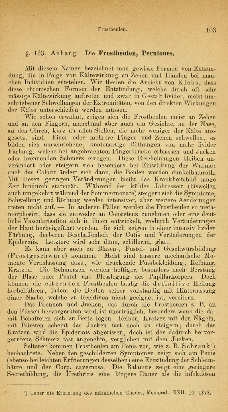 Frostbeulen. j^QS §. 163. Anhang. Die Frostbeulen, Perniones. Mit diesem Namen bezeichnet man gewisse Formen von Entzün- dung, die in Folge vou Kältewirkimg an Zehen und Händen bei man- chen Individuen entstehen. Wir theilen die Ansicht von Klebs, dass diese chronischen Formen der Entzündung, welche durch oft sehr massige Kältewirkung auftreten und zwar in Gestalt livider, meist um- schriebener Schwellungen der Extremitäten, von den direkten AVirkungen der Kälte unterschieden werden müssen. Wie schon erwähnt, zeigen sich die Frostbeulen meist an Zehen und an den Fingern, manchmal aber auch am Gesichte, an der Nase, an den Ohren, kurz an allen Stellen, die mehr weniger der Kälte aus- gesetzt sind. Einer oder mehrere Finger und Zehen schwellen, es bilden sich umschriebene, knotenartige Röthungen von mehr livider Färbung, welche bei angebrachtem Fingerdrucke erblassen und Jucken oder brennenden Schmerz erregen. Diese Erscheinungen bleiben un- verändert oder steigern sich besonders bei Einwirkung der Wärme; auch das Colorit ändert sich dann, die Beulen werden dunkelblauroth. Mit diesen geringen Vei-änderungen bleibt das Krankheitsbild lange Zeit hindurch stationär. Während der kühlen Jahreszeit (bisweilen auch umgekehrt während der Sommermonate) steigern sich die Symptome, Schwellung und Röthung werden intensiver, aber weitere Aenderungen treten nicht auf. — In anderen Fällen werden die Frostbeulen so meta- morphosirt, dass sie entweder an Consistenz zunehmen oder eine deut- liche Vascularisation sich in ihnen entwickelt, .wodurch Veränderungen der Haut herbeigeführt werden, die sich zeigen in einer intensiv lividen Färbung, derberen Beschaffenheit der Cutis und Veränderungen der Epidermis. Letztere wird sehr dünn, schillernd, glatt. Es kann aber auch zu Blasen-, Pustel- und Geschwürsbildung (Frostgeschwüre) kommen. Meist sind äussere mechanische Mo- mente Veranlassung dazu, wie drückende Fussbekleidung, Reibung, Kratzen. Die Schmerzen werden heftiger, besonders nach- Berstung der Blase oder Pustel und Blosslegung des Papillarkörpers. Doch können die eiternden Frostbeulen häufig die definitive Heilung herbeiführen, indem die Beulen selber vollständig mit Hinterlassung einer Narbe, welche zu Recidiven nicht geeignet ist, vereitern. Das Brennen und Jucken, das durch die Frostbeulen z. B. an den Füssen hervorgerufen wird, ist unerträglich, besonders wenn die da- mit Behafteten sich zu Bette legen. Reiben, Kratzen mit den Nägeln, mit Bürsten scheint das Jucken fast noch zu steigern; durch das Kratzen wird die Epidermis abgerissen, doch ist der dadurch hervor- gerufene Schmerz fast angenehm, verglichen mit dem Jucken. Seltener kommen Frostbeulen am Penis vor, wie z. B. Schrank^) beobachtete. Neben den geschilderten Symptomen zeigt sich am Penis (ebenso bei leichten Erfrierungen desselben) eine Entzündung der Schleim- häute und der Corp. cavernosa. Die Balanitis zeigt eine geringere Secretbildung, die Urethritis eine längere Dauer als die infektiösen