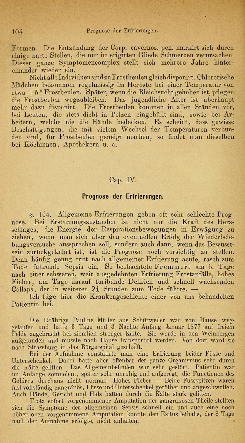 j^Q4 Prognose der Erfrierungen. Formen. Die Entzündung der Corp. cavernos. pen. markirt sich durch einige harte Stellen, die nur im erigirten Gliede Schmerzen verursachen. Dieser ganze Sjmptomencomplex stellt sich mehrere Jahre hinter- einander wieder ein. Nicht alle Individuen sind zu Frostheulen gleich disponirt. Chlorotische Mädchen bekommen regelmässig im Herbste bei einer Temperatur von etwa -]-5 ^ Frostbeulen. Später, wenn die Bleichsucht gehoben ist, pflegen die Frostbeulen wegzubleiben. Das jugendliche Alter ist überhaupt mehr dazu disponirt. Die Frostbeulen kommen in allen Ständen vor, bei Leuten, die stets dicht in Pelzen eingehüllt sind, sowie bei Ar- beitern, welche nie die Hände bedecken. Es scheint, dass gewisse Beschäftigungen, die mit vielem Wechsel der Temperaturen verbun- den sind, für Frostbeulen geneigt machen, so findet man dieselben bei Köchinnen, Apothekern u. a. Cap. IV. Prognose der Erfrierungen. §. 164. Allgemeine Erfrierungen geben oft sehr schlechte Prog- nose. Bei Erstarrungszuständen ist nicht nur die Kraft des Herz- schlages, die Energie der Eespirationsbewegungen in Erwägung zu ziehen, wenn man sich über den eventuellen Erfolg der Wiederbele- bungsversuche aussprechen soll, sondern auch dann, wenn das Bewusst- sein zurückgekehrt ist, ist die Prognose noch vorsichtig zu stellen. Denn häufig genug tritt nach allgemeiner Erfrierung acute, rasch zum Tode führende Sepsis ein. So beobachtete Fremmert am 6. Tage nach einer schweren, weit ausgedehnten Erfrierung Frostanfälle, hohes Fieber, am Tage darauf furibunde Delirien und schnell wachsenden Collaps, der in weiteren 24 Stunden zum Tode führte. — Ich füge hier die Krankengeschichte einer von uns behandelten Patientin bei. Die 19)ährige Pauline Müller aus Schürweiler war von Hause weg- gelaufen und hatte 3 Tage und 3 Nächte Anfang Januar 1877 auf freiem Felde zugebracht bei ziemlich strenger Kälte. Sie wurde in den Weinbergen aufgefunden und musste nach Hause transportirt werden. Von dort ward sie nach Strassburg in das Bürgerspital geschafft. Bei der Aufnahme constatirte man eine Erfrierung beider Füsse und Unterschenkel. Dabei hatte aber offenbar der ganze Organismus sehr durch die Kälte gelitten. Das Allgemeinbefinden war sehr gestört. Patientin war im Anfange somnolent, später sehr unruhig und aufgeregt, die Functionen des Gehirns durchaus nicht normal. Hohes Fieber. — Beide Fussspitzen waren fast vollständig gangränös, Füsse und Unterschenkel geröthet und angeschwollen. Auch Hände, Gesicht und Hals hatten durch die Kälte stark gelitten. Trotz sofort vorgenommener Amputation der gangränösen Theile stellten sich die Symptome der allgemeinen Sepsis schnell ein und auch eine noch höher oben vorgenommene Amputation konnte den Exitus lethalis, der 8 Tage nach der Aufnahme erfolgte, nicht anhalten.