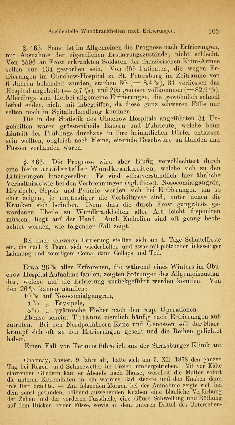 §. 165. Sonst ist im Allgemeinen die Prognose nach Erfrierungen, mit Ausnahme der eigenthchen Erstarrungszuständo; nicht schlecht. Von 5596 an Frost erkrankten Soldaten der französischen Krim-Armee sollen nur 134 gestorben sein. Von 356 Patienten, die wegen Er- frierungen im Obuchow-Hospital zu St. Petersburg im Zeiträume von 6 Jahren behandelt wurden, starben 30 {= 8,4 >), 31 verliesscn das Hospital ungeheilt (= 8,7 >), und 295 genasen vollkommen (^82,9 ». Allerdings sind hierbei allgemeine Erfrierungen, die gewöhnhch schnell lethal enden, nicht mit inbegriffen, da diese ganz schweren Fälle nur selten noch in Spitalbehandlung kommen. Die in der Statistik des Obuchow-Hospitals angeführten 31 Un- geheilten waren grösstentheils Bauern und Fuhrleute, welche beim Eintritt des Frühlings durchaus in ihre heimatlichen Dörfer entlassen sein wollten, obgleich noch kleine, eiternde Geschwüre an Händen und Füssen vorhanden waren. §. 166. Die Prognose wird aber häufig verschlechtert durch eine Keihe accidenteller Wundkrankheiten, welche sich zu den Erfrierungen hinzugesellen. Es sind selbstverständhch hier ähnliche Verhältnisse wie bei den Verbrennungen (vgl. diese). Nosocomialgangrän, Erysipele, Sepsis und Pyämie werden sich bei Erfrierungen um so eher zeigen, je ungünstiger die Verhältnisse sind, unter denen die Kranken sich befinden. Denn dass die durch Frost gangränös g,e- wordenen Theile zu Wundkrankheiten aller Art leicht disponiren müssen, liegt auf der Hand. Auch Embolien sind oft genug beob- achtet worden, wie folgender Fall zeigt. Bei einer schweren Erfrierung stellten sich am 4. Tage Schüttelfröste ein, die nach 8 Tagen sich wiederholten und zwar mit plötzlicher linksseitiger Lähmung und sofortigem Goma, dann Collaps und Tod. Etwa 26 ^jo aller Erfrorenen, die während eines Winters im Obu- chow-Hospital Aufnahme fanden, zeigten Störungen des Allgemeinzustan- des, welche auf die Erfrierung zurückgeführt werden konnten. Von den 26^/0 kamen nämlich: 10 ^/o auf Nosocomialgangrän, 4 7o „ Erysipele, 8*^/o „ pyämische Fieber nach den resp. Operationen. Ebenso scheint Tetanus ziemlich häufig nach Erfrierungen auf- zutreten. Bei den Nordpolfahrern Kane und Genossen soll der Starr- krampf sich oft zu den Erfrierungen gesellt und die Reihen gelichtet haben. Einen Fall von Tetanus führe ich aus der Strassburger Klinik an: Chacmay, Xavier, 9 Jahre alt, hatte sich am 5. XII. 1878 den ganzen Tag bei Piegen- und Schneewetter im Freien umhergetrieben. Mit vor Kälte starrenden Gliedern kam er Abends nach Hause, woselbst die Mutter sofort die unteren Extremitäten in ein warmes Bad steckte und den Knaben dann in's Bett brachte. — Am folgenden Morgen bei der Aufnahme zeigte sich bei dem sonst gesunden, blühend aussehenden Knaben eine bläuliche Verfärbung der Zehen und der vorderen Fusstheile, eine diffuse Schwellung und Röthung auf dem Rücken beider Füsse, sowie an dem unteren Drittel des Unterschen-