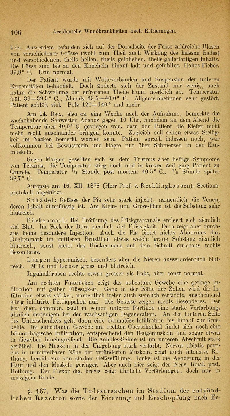 kels. Ausserdem befanden sich auf der Dovsalseite der Füsse zahlreiche Blasen von verschiedener Grösse (wohl zum Theil auch Wirkung des heissen Bades) und verschiedenen, theils hellen, theils gelblichen, theils gallertartigen Inhalts. Die Füsse sind bis zu den Knöcheln hinauf kalt und gefühllos. Hohes Fieber, 39,8° C. Urin normal. Der Patient wurde mit Watteverbänden und Suspension der unteren Extremitäten behandelt. Doch änderte sich der Zustand nur wenig, auch nahm die Schwellung der erfrorenen Theile kaum merklich ab. Temperatur früh 39—39,5« C., Abends 39,5—40,0» C. AUgemeinbefmden sehr gestört, Patient schläft viel. Puls 120—140° und mehr. Am 14. Dec, also ca. eine Woche nach der Aufnahme, bemerkte die wachehabende Schwester Abends gegen 10 Uhr, nachdem an dem Abend die Temperatur über 40,0° C. gestiegen war, dass der Patient die Kiefer nicht mehr recht auseinander bringen konnte. Zugleich soll schon etwas Steifig- keit im Nacken bemerkt worden sein. Patient sprach indessen noch, war vollkommen bei Bewusstsein und klagte nur über Schmerzen in den Kau- muskeln. Gegen Morgen gesellten sich zu dem Trismus aber heftige Symptome von Tetanus, die Temperatur stieg noch und in kurzer Zeit ging Patient zu Grunde. Temperatur V* Stunde post mortem 40,5° C, V2 Stunde später 38,7° G. Autopsie am 16. XII. 1878 (Herr Prof. v. Recklinghausen). Sections- protokoU abgekürzt. Schädel: Gefässe der Pia sehr stark injicirt, namentlich die Venen, deren Inhalt dünnflüssig ist. Am Klein- und Gross-Hirn ist die Substanz sehr blutreich. Rückenmark: Bei Eröffnung des Rückgratcanals entleert sich ziemlich viel Blut. Im Sack der Dura ziemlich viel Flüssigkeit. Dura zeigt aber durch- aus keine besondere Injection. Auch die Pia bietet nichts Abnormes dar. Rückenmark im mittleren Brusttheil etwas weich; graue Substanz ziemlich blutreich, sonst bietet das Rückenmark auf dem Schnitt durchaus nichts Besonderes. Lungen hyperämisch, besonders aber die Nieren ausserordentlich blut- reich. Milz und Leber gross und blutreich. Inguinaldrüsen rechts etwas grösser als links, aber sonst normal. Am rechten Fussrücken zeigt das subcutane Gewebe eine geringe In- filtration mit gelber Flüssigkeit. Ganz in der Nähe der Zehen wird die In- filtration etwas stärker, namentlich treten auch ziemlich verfärbte, anscheinend eitrig infiltrirte Fettläppchen auf. Die Gefässe zeigen nichts Besonderes. Der Ext. digit. commun. zeigt in seinen unteren Parthien eine starke Verfärbung, ähnlich derjenigen bei der wachsartigen Degeneration. An der hinteren Seite des Unterschenkels geht dann eine ödematöse Infiltration bis hinauf zur Knie- kehle. Im subcutanen Gewebe am rechten Oberschenkel findet sich noch eine hämorrhagische Infiltration, entsprechend den Beugemuskeln und sogar etwas in dieselben hineingreifend. Die Achilles-Sehne ist im unteren Abschnitt stark geröthet. Die Muskeln in der Umgebung stark verfärbt. Nervus tibialis posti- cus in unmittelbarer Nähe der veränderten Muskeln, zeigt auch intensive Bö- thung, herrührend von starker GefässfüUung. Links ist die Aenderung in der Haut und den Muskeln geringer. Aber auch hier zeigt der Nerv, tibial. post. Röthung. Der Flexor dig. brevis zeigt ähnliche Verfärbungen, doch nur in massigem Grade. §. 167. Was die Todesursachen im Stadium der entzünd- lichen Reaction sowie der Eiterung und Erschöpfung nach Er-