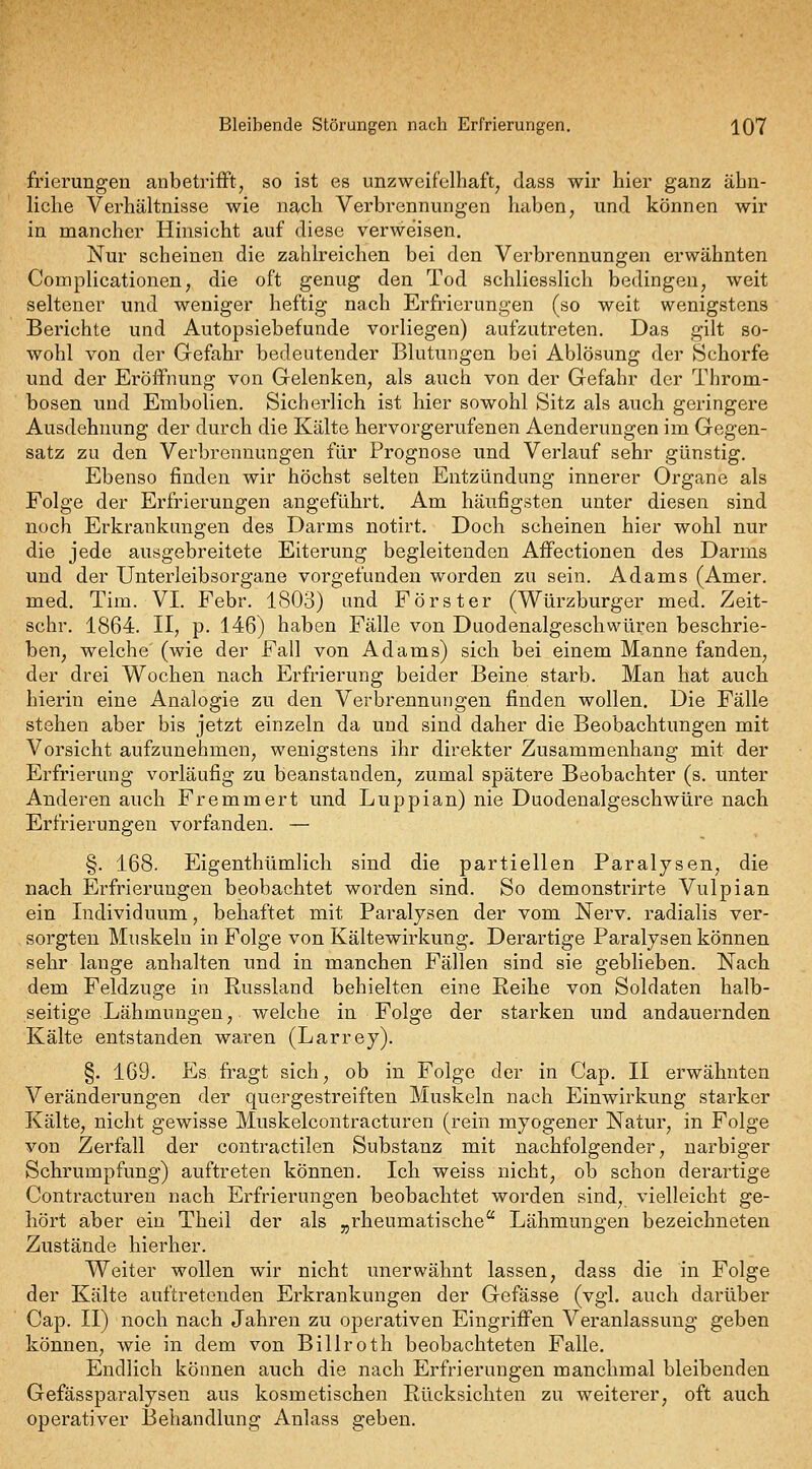 Bleibende Störungen nach Erfrierungen. IQY frierungen anbetrifft, so ist es unzweifelhaft, dass wir hier ganz ähn- liche Verhältnisse wie n^ch Verbrennungen haben, und können wir in mancher Hinsicht auf diese verweisen. Nur scheinen die zahlreichen bei den Verbrennungen erwähnten Complicationen, die oft genug den Tod schliesslich bedingen, weit seltener und weniger heftig nach Erfrierungen (so weit wenigstens Berichte und Autopsiebefunde vorliegen) aufzutreten. Das gilt so- wohl von der Gefahr bedeutender Blutungen bei Ablösung der Schorfe und der Eröffnung von Gelenken, als auch von der Gefahr der Throm- bosen und Embolien. Sicherlich ist hier sowohl Sitz als auch geringere Ausdehnung der durch die Kälte hervorgerufenen Aenderungen im Gegen- satz zu den Verbrennungen für Prognose und Verlauf sehr günstig. Ebenso finden wir höchst selten Entzündung innerer Organe als Folge der Erfrierungen angeführt. Am häufigsten unter diesen sind noch Erkrankungen des Darms notirt. Doch scheinen hier wohl nur die jede ausgebreitete Eiterung begleitenden Affectionen des Darms und der Unterleibsorgane vorgefunden worden zu sein. Adams (Amer. med. Tim. VI. Febr. 1803) und Förster (Würzburger med. Zeit- schr. 1864. II, p. 146) haben Fälle von Duodenalgeschwüren beschrie- ben, welche' (wie der Fall von Adams) sich bei einem Manne fanden, der drei Wochen nach Erfrierung beider Beine starb. Man hat auch hierin eine Analogie zu den Verbrennungen finden wollen. Die Fälle stehen aber bis jetzt einzeln da und sind daher die Beobachtungen mit Vorsicht aufzunehmen, wenigstens ihr direkter Zusammenhang mit der Erfrierung vorläufig zu beanstanden, zumal spätere Beobachter (s. unter Anderen auch Fremmert und Luppian) nie Duodenalgeschwüre nach Erfrierungen vorfanden. — §. 168. Eigenthümlich sind die partiellen Paralysen, die nach Erfrierungen beobachtet worden sind. So demonstrirte Vulpian ein Individuum, behaftet mit Paralysen der vom Nerv, radialis ver- sorgten Muskeln in Folge von Kältewirkung. Derartige Paralysen können sehr lange anhalten und in manchen Fällen sind sie geblieben. Nach dem Feldzuge in Russland behielten eine Reihe von Soldaten halb- seitige Lähmungen, welche in Folge der starken und andauernden Kälte entstanden waren (Larrey). §. 169. Es fragt sich, ob in Folge der in Cap. II erwähnten Veränderungen der quergestreiften Muskeln nach Einwirkung starker Kälte, nicht gewisse Muskelcontracturen (rein myogener Natur, in Folge von Zerfall der contractilen Substanz mit nachfolgender, narbiger Schrumpfung) auftreten können. Ich weiss nicht, ob schon derartige Contracturen nach Erfrierungen beobachtet worden sind, vielleicht ge- hört aber ein Theil der als „rheumatische Lähmungen bezeichneten Zustände hierher. Weiter wollen wir nicht unerwähnt lassen, dass die in Folge der Kälte auftretenden Erkrankungen der Gefässe (vgl. auch darüber Cap. II) noch nach Jahren zu operativen Eingriffen Veranlassung geben können, wie in dem von Billroth beobachteten Falle. Endlich können auch die nach Erfrierungen manchmal bleibenden Gefässparalysen aus kosmetischen Rücksichten zu weiterer, oft auch operativer Behandlung Anlass geben.