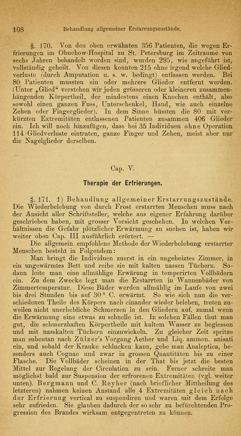 j^08 Behandlung allgemeiner Erstarrungszustände. §. 170. Von den oben erwähnten 356 Patienten, die wegen Er- frierungen im Obuchow-Hospital zu St. Petersburg im Zeiträume von sechs Jahren behandelt worden sind, wurden 295, wie angeführt ist, vollständig geheilt. Von diesen konnten 2 j 5 ohne irgend welche Glied- verluste (durch Amputation u. s. w. bedingt) entlassen werden. Bei 80 Patienten mussten ein oder mehrere Glieder entfernt w^erden. (Unter „Glied verstehen wir jeden grösseren oder kleineren zusammen- hängenden Körpertheil, der mindestens einen Knochen enthält, also sowohl einen ganzen Fuss, Unterschenkel, Hand, wie auch einzelne Zehen oder Fingergliederj. In dem Sinne büssten die 80 mit ver- kürzten Extremitäten entlassenen Patienten zusammen 406 Glieder ein. Ich will noch hinzufügen, dass bei 35 Individuen ohne Operation 114 Gliedverluste eintraten, ganze Finger und Zehen, meist aber nur die Jü^agelglieder derselben. Cap. V. Therapie der Erfrierungen. §. 171. 1) Behandlung allgemeiner Erstarrungszustände. Die Wiederbelebung von durch Frost erstarrten Menschen muss nach der Ansicht aller Schriftsteller, welche aus eigener Erfahrung darüber geschrieben haben, mit grosser Vorsicht geschehen. In welchen Ver- hältnissen die Gefahr plötzlicher Erwärmung zu suchen ist, haben wir weiter oben Cap. III ausführlich erörtert. — Die allgemein empfohlene Methode der Wiederbelebung erstarrter Menschen besteht in Folgendem: Man bringt die Individuen zuerst in ein ungeheiztes Zimmer, in ein ungewärmtes Bett und reibe sie mit kalten nassen Tüchern. So- dann leite man eine allmählige Erwärung in temperirten Vollbädern ein. Zu dem Zwecke legt man die Erstarrten in Wannenbäder von Zimmertemperatur. Diese Bäder werden allmählig im Laufe von zwei bis drei Stunden bis auf 30 '^ C. erwärmt. So wie sich nun die ver- schiedenen Theile des Körpers nach einander wieder beleben, treten zu- weilen nicht unerhebliche Schmerzen in den Gliedern auf, zumal wenn die Erwärmung eine etwas zu schnelle ist. In solchen Fällen thut man gut, die schmerzhaften Körpertheile mit kaltem Wasser zu begiessen und mit nasskalten Tüchern einzuwickeln. Zu gleicher Zeit spritze man subcutan nach Zülzer's Vorgang Aether und Liq. ammon. anisati ein, und sobald der Kranke schlucken kann, gebe man Analeptica, be- sonders auch Cognac und zwar in grossen Quantitäten bis zu einer Flasche. Die Vollbäder scheinen in der That bis jetzt die besten Mittel zur Regelung der Circulation zu sein. Ferner schreite man möglichst bald zur Suspension der erfroreneu Extremitäten (vgl. weiter unten). Bergmann und C. Reyher (nach brieflicher-Mittheilung des letzteren) nahmen keinen Anstand alle 4 Extremitäten gleich nach der Erfrierung vertical zu suspendiren und waren mit dem Erfolge sehr zufrieden. Sie glauben dadurch der so sehr zu befürchtenden Pro- gression des Brandes wirksam entgegentreten zu können.