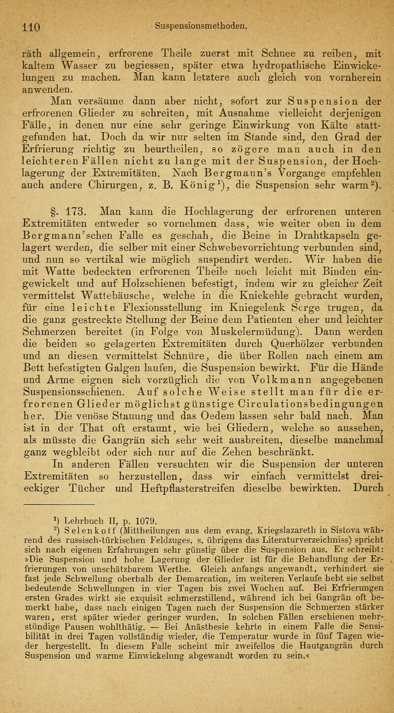 räth allgemein, erfrorene Tlieile zuerst mit Schnee zu reiben, mit kaltem Wasser zu begiessen, später etwa hydropathische Einwicke- lungen zu machen. Man kann letztere auch gleich von vornherein anwenden. Man versäume dann aber nicht, sofort zur Suspension der erfrorenen GrHeder zu schreiten, mit Ausnahme vielleicht derjenigen Fälle, in denen nur eine sehr geringe Einwirkung von Kälte statt- gefunden hat. Doch da wir nur selten im Stande sind, den Grad der Erfrierung richtig zu beurtheilen, so zögere man auch in den leichteren Fällen nicht zu länge mit der Suspension, der Hoch- lagerung der Extremitäten. Nach Bergmann's Vorgange empfehlen auch andere Chirurgen, z. B. König ^), die Suspension sehr warm^). §. 173. Man kann die Hochlagerung der erfrorenen unteren Extremitäten entweder so vornehmen dass, wie weiter oben in dem Bergmännischen Falle es geschah, die Beine in Drahtkapseln ge- lagert werden, die selber mit einer Schwebevorrichtung verbunden sind, und nun so vertikal wie möglich suspendirt werden. Wir haben die mit Watte bedeckten erfrorenen Theile noch leicht mit Binden ein- gewickelt und auf Holzschienen befestigt, indem wir zu gleicher Zeit vermittelst Wattebäusche, welche in die Kniekehle gebracht wurden, für eine leichte Flexionsstellung im Kniegelenk Serge trugen, da die ganz gestreckte vStellung der Beine dem Patienten eher und leichter vSchmerzen bereitet (in Folge von Muskelermüdung). Dann werden die beiden so gelagerten Extremitäten durch Querhölzer verbunden und an diesen vermittelst Schnüre, die über Rollen nach einem am Bett befestigten Galgen laufen, die Suspension bewirkt. Für die Hände und Arme eignen sich vorzüglich die von Volk mann angegebenen Suspensionsschienen. Auf solche Weise stellt man für die er- frorenen Glieder möglichst günstige Circulationsbedingungen her. Die venöse Stauung und das Oedem lassen sehr bald nach. Man ist in der That oft erstaunt, wie bei Gliedern, welche so aussehen, als müsste die Gangrän sich sehr weit ausbreiten, dieselbe manchmal ganz wegbleibt oder sich nur auf die Zehen beschränkt. In anderen Fällen versuchten wir die Suspension der unteren Extremitäten so herzustellen, dass wir einfach vermittelst drei- eckiger Tücher und Heftpflasterstreifen dieselbe bewirkten. Durch ^) Lehrbuch II, p. 1079. ^) Selenkotf (Mittheilungen aus dem evang. Kriegslazareth in Sistova wäh- rend des russisch-türkischen Feldzüges, s. übrigens das Literaturverzeichniss) spricht sich nach eigenen Erfahrungen sehr günstig über die Suspension aus. Er schreibt: »Die Suspension und hohe Lagerung der Glieder ist für die Behandlung der Er- frierungen von unschätzbarem Werthe. Gleich anfangs angewandt, verhindert sie fast jede Schwellung oberhalb der Demarcation, im w^eiteren Verlaufe hebt sie selbst bedeutende Schwellungen in vier Tagen bis zwei Wochen auf. Bei Erfrierungen ersten Grades wirkt sie exquisit schmerzstillend, während ich bei Gangrän oft be- merkt habe, dass nach einigen Tagen nach der Suspension die Schmerzen stärker waren, erst später wieder geringer wurden. In solchen Fällen erschienen mehr- stündige Pausen wohlthätig. — Bei Anästhesie kehrte in einem Falle die Sensi- bilität in drei Tagen vollständig wieder, die Temperatur wurde in fünf Tagen wie- der hergestellt. In diesem Falle scheint mir zweifellos die, Hautgangrän durch Suspension und warme Einwickelung abgewandt worden zu sein.«