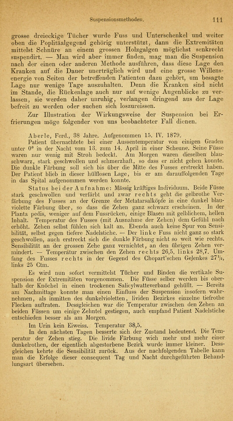 grosse dreieckige Tücher wurde Fuss und Unterschenkel und weiter oben die Poplitcäalgegend gehörig unterstützt^ dann die Extremitäten mittelst Schnüre an einem grossen Holzgalgen möglichst senkrecht suspendirt. — Man wird aber immer finden, mag man die Suspension nach der einen oder anderen Methode ausführen, dass diese Lage den Kranken auf die Dauer unerträglich wird und eine grosse Willens- energie von Seiten der betreffenden Patienten dazu gehört, um besagte Lage nur wenige Tage auszuhalten. Denn die Kranken sind nicht im Stande, die Rückenlage auch nur auf wenige Augenblicke zu ver- lassen, sie werden daher unruhig, verlangen dringend aus der Lage befreit zu werden oder suchen sich loszureissen. Zur Illustration der Wirkungsweise der Suspension bei Er- frierungen möge folgender von uns beobachteter Fall dienen. Aberle, Ferd., 38 Jahre. Aufgenommen 15. IV. 1879. Patient übernachtete bei einer Aussentemperatur von einigen Graden unter 0° in der Nacht vom 13. zum 14, April in einer Scheune. Seine Füsse waren nur wenig mit Stroh bedeckt. Am Morgen waren dieselben blau- schwarz, stark geschwollen und schmerzhaft, so dass er nicht gehen konnte. Die dunkle Färbung soll sich bis über die Mitte des Fasses erstreckt haben. Der Patient bheb in dieser hülflosen Lage, bis er am darauffolgenden Tage in das Spital aufgenommen werden konnte. Status bei der Aufnahme: Massig kräftiges Individuum. Beide Füsse stark geschwollen und verfärbt und zwar rechts geht die gelbrothe Ver- färbung des Fusses an der Grenze der Metatarsalköpfe in eine dunkel blau- violette Färbung über, so dass die Zehen ganz schwarz erscheinen. In der Planta pedis, weniger auf dem Fussrücken, einige Blasen mit gelblichem, hellen Inhalt. Temperatur des Fusses (mit Ausnahme der Zehen) dem Gefühl nach erhöht. Zehen selbst fühlen sich kalt an. Ebenda auch keine Spur von Sensi- bilität, selbst gegen tiefere Nadelstiche. — Der linke Fuss nicht ganz so stark geschwollen, auch erstreckt sich die dunkle Färbung nicht so weit wie rechts. Sensibilität an der grossen Zehe ganz vernichtet, an den übrigen Zehen ver- mindert. — Temperatur zwischen den Zehen rechts 26,5, links 28,7. Um- fang des Fusses rechts in der Gegend des Chopart'schen Gelenkes 27^2, links 25 Ctm. Es wird nun sofort vermittelst Tücher und Binden die vertikale Su- spension der Extremitäten vorgenommen. Die Füsse selber werden bis ober- halb der Knöchel in einen trockenen Salicylwatteverband gehüllt. — Bereits am Nachmittage konnte man einen Einfluss der Suspension insofern wahr- nehmen, als inmitten des dunkelvioletten, Hviden Bezirkes einzelne tiefrothe Flecken auftraten. Dessgleichen war die Temperatur zwischen den Zehen an beiden Füssen um einige Zehntel gestiegen, auch empfand Patient Nadelstiche entschieden besser als am Morgen. Im Urin kein Eiweiss. Temperatur 38,5. In den nächsten Tagen besserte sich der Zustand bedeutend. Die Tem- peratur der Zehen stieg. Die livide Färbung wich mehr und mehr einer dunkelrothen, der eigentlich abgestorbene Bezirk wurde immer kleiner. Dess- gleichen kehrte die Sensibilität zurück. Aus der nachfolgenden Tabelle kann man die Erfolge dieser consequent Tag und Nacht durchgeführten Behand- lungsart übersehen.