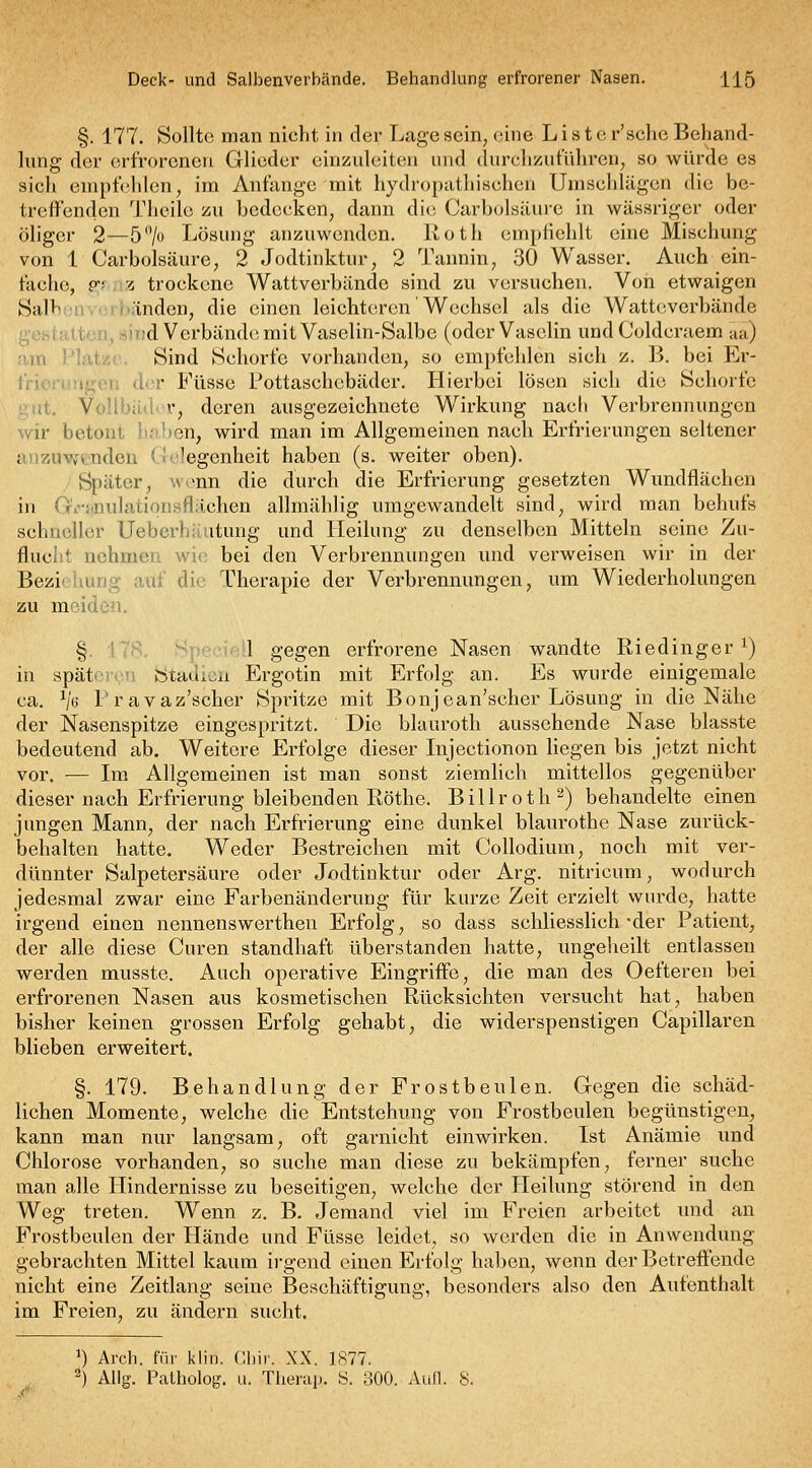 §. 177. Sollte man nicht in der Lcage scin^ eine List e r'sche Behand- lung der erfroreneu Glieder einzuleiten und durch/utuhren, so würde es sich empfehlen, im Anfange mit hydropathischen Umschlägen die be- treffenden Thcile zu bedecken, dann die Carbolsäure in wässriger oder öliger 2—5'V» Lösung anzuwenden. Roth empfiehlt eine Mischung von 1 Carbolsäure, 2 Jodtinktur, 2 Tannin^ 30 Wasser. Auch ein- fache, p-f -r, trockene Wattverbände sind zu versuchen. Von etwaigen Salh M' - inden, die einen leichteren Wechsel als die Watteverbände gehiaiit;ji,^).)d Verbände,mit Vaselin-Salbe (oder Vaselin undColdcraem aa) am Platze. Sind Schorfe vorhanden, so empfehlen sich z. B. bei Ei'- frierungen der Füsse Fottaschebäder. Hierbei lösen sich die Schorfe gut. Vollbäder, deren ausgezeichnete Wirkung nach Verbrennungen wir betont li.iben, wird man im Allgemeinen nach Erfrierungen seltener anzuYftnden Gelegenheit haben (s. weiter oben). Später, w^mn die durch die Erfrierung gesetzten Wundflächen in G,.i*nulationsflächen allmählig umgewandelt sind, wird man behufs schneller Uebcrhäutung und Heilung zu denselben Mitteln seine Zu- flucht nehmen wie bei den Verbrennungen und verweisen wir in der Beziehung auf die Therapie der Verbrennungen, um Wiederholungen zu meiden. § Speciell gegen erfrorene Nasen wandte Riedinger ^) in spät' V • ötadicn Ergotin mit Erfolg an. Es wurde einigemale ca. V« l'ravaz'scher Spritze mit Bonjean'scher Lösung in die Nähe der Nasenspitze eingespritzt. Die blauroth aussehende Nase blasste bedeutend ab. Weitere Erfolge dieser Injectionon hegen bis jetzt nicht vor. — Im Allgemeinen ist man sonst ziemlich mittellos gegenüber dieser nach Erfrierung bleibenden Röthe. Billroth 2) behandelte einen jungen Mann, der nach Erfrierung eine dunkel blaurothe Nase zurück- behalten hatte. Weder Bestreichen mit Collodium, noch mit ver- dünnter Salpetersäure oder Jodtinktur oder Arg. nitricum, wodurch jedesmal zwar eine Farbenänderuug für kurze Zeit erzielt wurde, hatte irgend einen nennenswertheu Erfolg, so dass schliesslich -der Patient, der alle diese Curen standhaft überstanden hatte, ungeheilt entlassen werden musste. Auch operative Eingriffe, die man des Oefteren bei erfrorenen Nasen aus kosmetischen Rücksichten versucht hat, haben bisher keinen grossen Erfolg gehabt, die widerspenstigen Capillaren blieben erweitert. §. 179. Behandlung der Frostbeulen. Gegen die schäd- lichen Momente, welche die Entstehung von Frostbeulen begünstigen, kann man nur langsam, oft garnicht einwirken. Ist Anämie und Chlorose vorhanden, so suche man diese zu bekämpfen, ferner suche man alle Hindernisse zu beseitigen, welche der Pleilung störend in den Weg treten. Wenn z. B. Jemand viel im Freien arbeitet und an Frostbeulen der Hände und Füsse leidet, so werden die in Anwendung gebrachten Mittel kaum irgend einen Erfolg haben, wenn der Betreffende nicht eine Zeitlang seine Beschäftigung, besonders also den Aufenthalt im Freien, zu ändern sucht. ^) Arch. für klin. Gbir. XX. 1877. 2) Allg. Patholog. u. Therap. S. 300. Aull. 8.