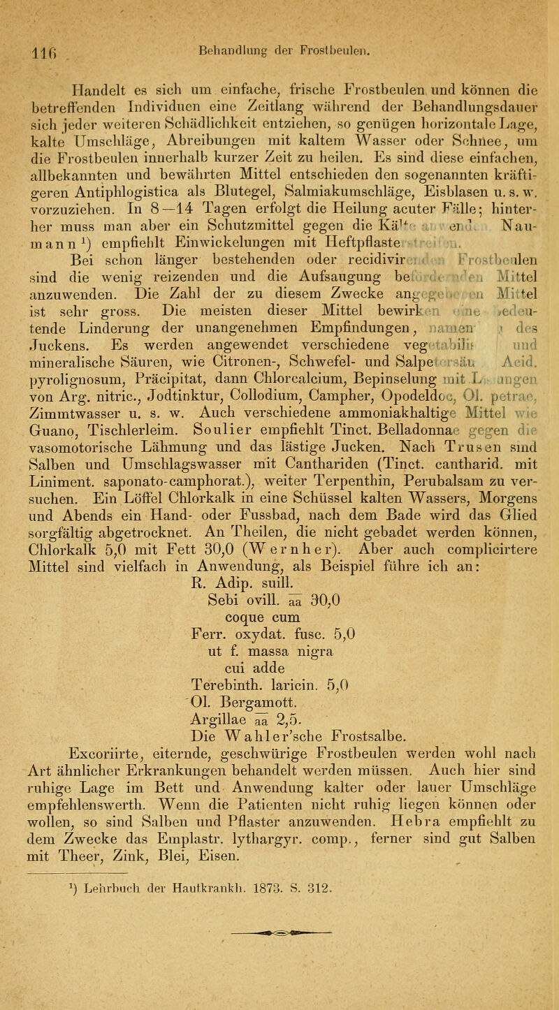 ^[jfj Behandlung der Frostbeulen. Handelt es sich um einfache, frische Frostbeulen und können die betreffenden Individuen eine Zeitlang während der Behandlungsdauer sieh jeder weiteren Schädlichkeit entziehen, so genügen horizontale Lage, kalte Umschläge, Abreibungen mit kaltem Wasser oder Schnee, um die Frostbeulen innerhalb kurzer Zeit zu heilen. Es sind diese einfachen, allbekannten und bewährten Mittel entschieden den sogenannten kräfti- geren Antiphlogistica als Blutegel, Salmiakumschläge, Eisblasen u. s, w. vorzuziehen. In 8—14 Tagen erfolgt die Heilung acuter Fälle; hinter- her muss man aber ein Schutzmittel gegen die Kä'^- ei. V Nau- mann^) empfiehlt Einwickeluugen mit Heftpflaste Bei schon länger bestehenden oder recidivir i^^Y)sLbeiilen sind die wenig reizenden und die AufsaiTgung be, ■ • -y^en Mittel anzuwenden. Die Zahl der zu diesem Zwecke ant; i/j ■ n Mittel ist sehr gross. Die meisten dieser Mittel bewirk-'i ne »edou- tende Linderung der unangenehmen Empfindungen, namen- .1 des Juckens. Es werden angewendet verschiedene vegntabilif und mineralische Säuren, wie Citronen-, Schwefel- und Salpet- ViSäu Acid. pyrolignosum, Präcipitat, dann Chlorcalcium, Bepinselung nait Lj- angen von Arg. nitric, Jodtinktur, Collodium, Campher, Opodeldoc, Ol. petrao, Zimmtwasser u. s. w. Auch verschiedene ammoniakhaltige Mittel wie Guano, Tischlerleim. Soulier empfiehlt Tinct. Belladonnae gegen die vasomotorische Lähmung und das lästige Jucken. Nach Trusen smd Salben und Umschlagswasser mit Canthariden (Tinct. cantharid. mit Liniment, saponato-camphorat.), weiter Terpenthin, Perubalsam zu ver- suchen. Ein Löffel Chlorkalk in eine Schüssel kalten Wassers, Morgens und Abends ein Hand- oder Fussbad, nach dem Bade wird das Glied sorgfältig abgetrocknet. An Theilen, die nicht gebadet werden können, Chlorkalk 5,0 mit Fett 30,0 (W e r n h e r). Aber auch complicirtere Mittel sind vielfach in Anwendung, als Beispiel führe ich an: R, Adip. suill. Sebi ovill. ^ 30,0 coque cum Ferr. oxydat. fusc. 5,0 ut f. massa nigra cui adde Terebinth. laricin. 5,0 Ol. Bergamott. Argillae äa 2,5. Die Wählerische Frostsalbe. Excoriirte, eiternde, geschwürige Frostbeulen werden wohl nach Art ähnlicher Erkrankungen behandelt werden müssen. Auch hier sind ruhige Lage im Bett und Anwendung kalter oder lauer Umschläge empfehlenswerth. Wenn die Patienten nicht ruhig liegen können oder wollen, so sind Salben und Pflaster anzuwenden. Plebra empfiehlt zu dem Zwecke das Emplastr. lythargyr. comp., ferner sind gut Salben mit Theer, Zink, Blei, Eisen. 1) Lehrbach der Hautkrankh. 1873. S. 312.