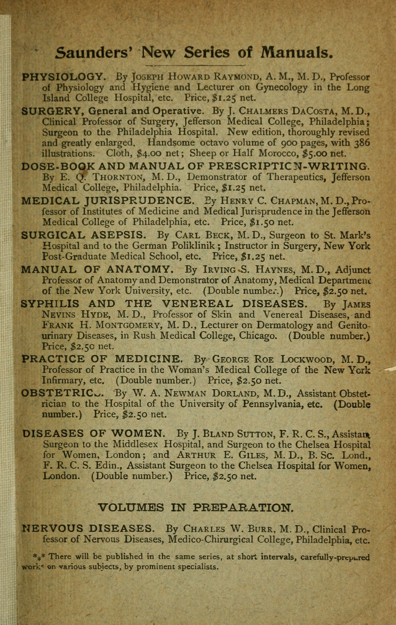 Saunders' New Series of Manuals. PHYSIOLOGY. By Joseph Howard Raymond, A. M., M. D., Professor of Physiology and Hygiene and Lecturer on Gynecology in the Long Island College Hospital, etc. Price, ^1.25 net. SURGERY, General and Operative. By J. Chalmers DaCosta, M. D., Clinical Professor of Surgery, Jefferson Medical College, Philadelphia; Surgeon to the Philadelphia Hospital. New edition, thoroughly revised and greatly enlarged. Handsome octavo volume of 900 pages, with 386 illustrations. Cloth, ^4.00 net; Sheep or Half Morocco, ^5.00 net. DOSE.BOQK AND MANUAL OF PRESCRIPTICN-WRITING. By E. Qf. Thornton, M. D., Demonstrator of Therapeutics, Jefferson Medical College, Philadelphia. Price, ^1.25 net. MEDICAL JURISPRUDENCE. Ey Henry C. Chapman, M. D., Pro- fessor of Institutes of Medicine and Medical Jurisprudence in the Jefferson Medical College of Philadelphia, etc. Price, ^1.50 net. SURGICAL ASEPSIS. By Carl Beck, M.D., Surgeon to St. Mark's Hospital and to the German Poliklinik; Instructor in Surgery, New York Post-Graduate Medical School, etc. Ptice, $1.25 net. MANUAL OF ANATOMY. By Irving ^S. Haynes, M.D., Adjunct Professor of Anatomy and Demonstrator of Anatomy, Medical Department of the New York University, etc. (Double number.) Price, 1^2.50 net. SYPHILIS AND THE VENEREAL DISEASES. By James Nevins Hyde, M. D., Professor of Skin and Venereal Diseases, and Frank H. Montgomery, M. D., Lecturer on Dermatology and Genito- urinary Diseases, in Rush Medical College, Chicago. (Double number.) Price, ^2.50 net. PRACTICE OF MEDICINE. By George RoE Lockwood, M. D., Professor of Practice in the Woman's Medical College of the New York Infirmary, etc. (Double number.) Price, ^2.50 net. ;;fpBSTETRICv>. By W. A. Newman Dorland, M.D., Assistant Obstet- §i rician to the Hospital of the University of Pennsylvania, etc. (Double ^/ number.) Price, ^2.50 net. DISEASES OF WOMEN. By J. Bland Sutton, F. R. C. S., Assistant Surgeon to the Middlesex Hospital, and Surgeon to the Chelsea Hospital for Women, London; and Arthur E. Giles, M. D., B. Sc. Lond., F. R. C. S. Edin., Assistant Surgeon to the Chelsea Hospital for Women, London. (Double number.) Price, ^2.50 net. VOLUMES IN PBBPABATION. NERVOUS DISEASES. By Charles W. Burr, H. D., Clinical Pro- fessor of Nervous Diseases, Medico-Chirurgical College, Philadelphia, etc. *** There will be published in the same series, at short intervals, carefully-prepured work^ on various subjects, by prominent specialists.