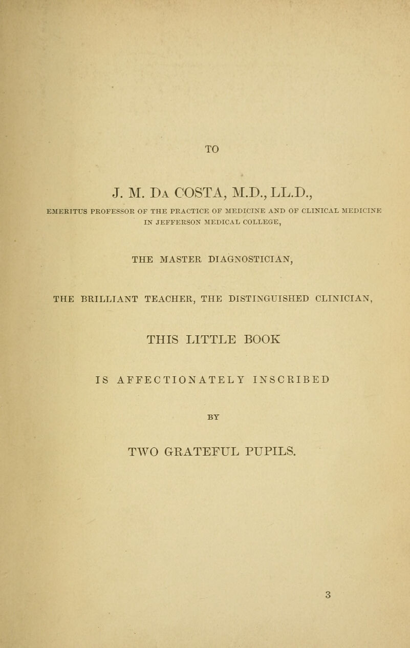 TO J. M. Da COSTA, M.D., LL.D., EMERITUS PROFESSOR OF THE PRACTICE OF MEDICINE AND OF CLINICAL MEDICINE IN JEFFERSON 3IEDICAL COLLEGE, THE MASTER DIAGNOSTICIAN, THE BRILLIANT TEACHER, THE DISTINGUISHED CLINICIAN, THIS LITTLE BOOK IS AFFECTIONATELY INSCRIBED BY TWO GRATEFUL PUPILS.
