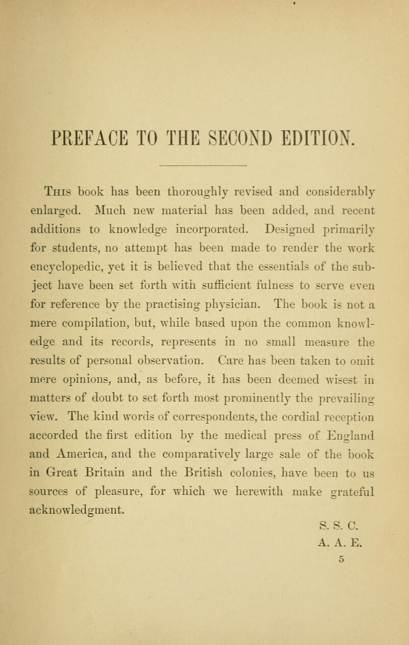 PREFACE TO THE SECOND EDITION. This book lias been thoroughly revised and considerably enlarged. Much new material has been added, and recent additions to knowledge incorporated. Designed primarily for students, no attempt has been made to render the work encyclopedic, yet it is believed that the essentials of the sub- ject have been set forth with sufficient fulness to serve even for reference by the practising physician. The book is not a mere compilation, but, while based upon the common knowl- edge and its records, represents in no small measure the results of personal observation. Care has been taken to omit mere opinions, and, as before, it has been deemed wisest in matters of doubt to set forth most prominently the prevailing view. The kind words of correspondents, the cordial reception accorded the first edition by the medical j^ress of England and America, and the comparatively large sale of the book in Great Britain and the British colonies, have been to us sources of pleasure, for which we herewith make grateful acknowledgment. s. s. c. A. A. E.