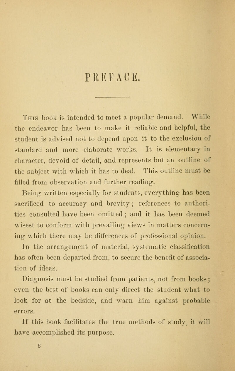 PREFACE. This book is intended to meet a popular demand. While the endeavor has been to make it reliable and helpful, the student is advised not to depend upon it to the exclusion of standard and more elaborate works. It is elementary in character, devoid of detail, and represents but an outline of the subject with which it has to deal. This outline must be filled from observation and further reading. Being written especially for students, everything has been sacrificed to accuracy and brevity; references to authori- ties consulted have been omitted; and it has been deemed wisest to conform with prevailing views in matters concern- ing which there may be differences of professional opinion. In the arrangement of material, systematic classification has often been departed from, to secure the benefit of associa- tion of ideas. Diagnosis must be studied from patients, not from books; even the best of books can only direct the student what to look for at the bedside, and warn him against probable errors. If this book facilitates the true methods of study, it will have accomplished its purpose.