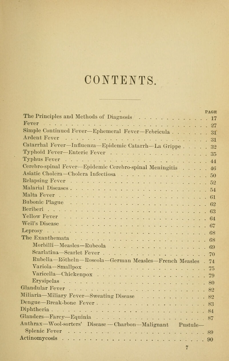 CONTENTS. PAGE The Principles and Methods of Diagnosis 17 Fever 27 Simple Continued Fever—Ephemeral Fever—Febricula 31 Ardent Fever 31 Catarrhal Fever—Influenza—Epidemic Catarrh—La Grippe 32 Typhoid Fever—Enteric Fever 35 Typhus Fever 4^ Cerebro-spinal Fever—Epidemic Cerebro-spinal Meningitis 46 Asiatic Cholera—Cholera Infectiosa 50 Eelapsing Fever 52 Malarial Diseases 54 Malta Fever • q^ Bubonic Plague g2 Beriberi go Yellow Fever g^ Weil's Disease g7 Leprosy gg The Exanthemata go Morbilli—Measles—Eubeola 69 Scarlatina—Scarlet Fever 70 Eubella—Eothelu—Eoseola—German Measles—French Measles . 74 Variola—Smallpox 75 Varicella—Chickenpox 79 Erysipelas 80 Glandular Fever 82 ^Miliaria—Miliary Fever—Sweating Disease 82 Dengue—Break-bone Fever 83 Diphtheria 84 Glanders—Farcy—Equinia .87 Anthrax—Wool-sorters' Disease — Charbon-Malignant Pustule- Splenic Fever 89 Actinomycosis 9q r