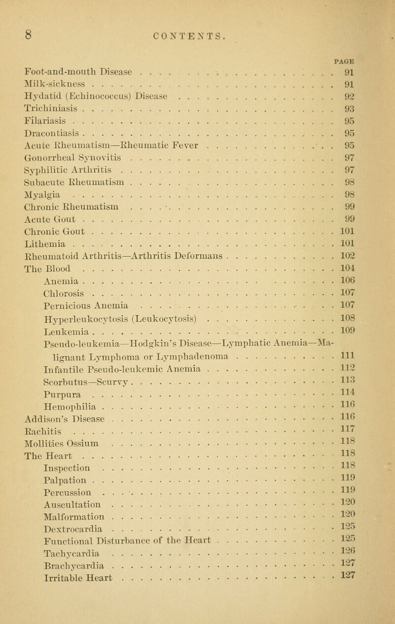 PAGE Foot-and-mouth Disease 91 Milk-sickness 91 Hydatid (Echinococcus) Disease 92 Trichiuiasis 93 Filariasis 95 Dracontiasis 95 Acute Klieumatisni—Rheumatic Fever . 95 Gonorrheal Synovitis 97 Syphilitic Arthritis 97 Subacute Rheumatism 98 Myalgia ' 98 Chronic Rheumatism . . . . • 99 Acute Gout 99 Chronic Gout 101 Lithemia 101 Rheumatoid Arthritis—Arthritis Deformans 102 The Blood 104 Anemia 106 Chlorosis 107 Pernicious Anemia • • • 107 Hyperleukocytosis (Leukocytosis) 108 Leukemia • 109 Pseudo-leukemia—Hodgkin's Disease—Lymphatic Anemia—Ma- lignant Lymjihoma or Lymphadenoma Ill Infantile Pseudo-leukemic Anemia 112 Scorbutus—Scurvy 113 Purpura H'^ Hemophilia H^ Addison's Disease H^ Rachitis ^^ Mollities Ossium H^ The Heart H^ Inspection • H^ Palpation H^ Percussion . . . • H^ Auscultation 120 Malformation 1~0 Dextrocardia • 1~^ Functional Disturbance of the Heart 125 Tachycardia ^~6 Brachycardia I'-' Irritable Heart • ^27