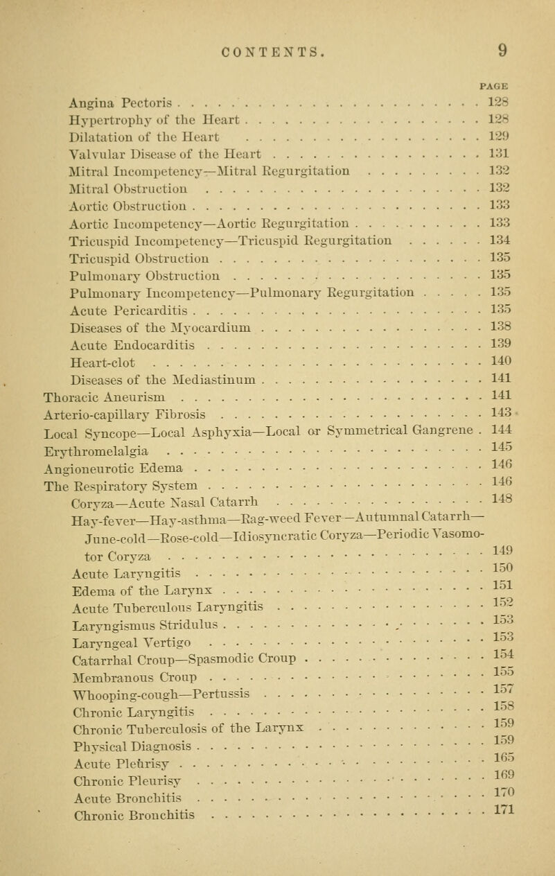 PAGE Angina Pectoris 128 Hypertrophy of the Heart 128 Dilatation of the Heart 129 Valvular Disease of the Heart 131 Mitral Incompetency—Mitral Regurgitation 132 Mitral Obstruction 132 Aortic Obstruction 133 Aortic Incompetency—Aortic Regurgitation 133 Tricuspid Incompetency—Tricuspid Regurgitation 134 Tricuspid Obstruction 135 Pulmonary Obstruction 135 Pulmonary Incompetency—Pulmonary Regurgitation 135 Acute Pericarditis 135 Diseases of the Myocardium 138 Acute Endocarditis 139 Heart-clot 140 Diseases of the Mediastinum 141 Thoracic Aneurism 141 Arterio-capillary Fibrosis 143 Local Syncope—Local Asphyxia—Local or Symmetrical Gangrene . 144 Erythromelalgia ^^^ Angioneurotic Edema 146 The Respiratory System 146 Coryza—Acute Xasal Catarrh 148 Hay-fever—Hay-asthma—Rag-weed Fever -Autumnal Catarrh— June-cold—Rose-cold—Idiosyncratic Coryza—Periodic Vasomo- tor Corvza ^^^ 1 nO Acute Larvngitis 1 ^1 Edema of the Larynx -^^^ Acute Tuberculous Laryngitis l-^'- Larvngismus Stridulus , ■^''^ Laryngeal Vertigo _ Catarrhal Croup-Spasmodic Croup l'^4 Membranous Croup l^^ Whooping-cough—Pertussis 1^' Chronic Laryngitis 1^^ Chronic Tuberculosis of the Larynx '^^^ 159 Physical Diagnosis ]_ Acute Pleurisy • ^ 169 Chronic Pleurisy Acute Bronchitis ^ Chronic Bronchitis . 1/1