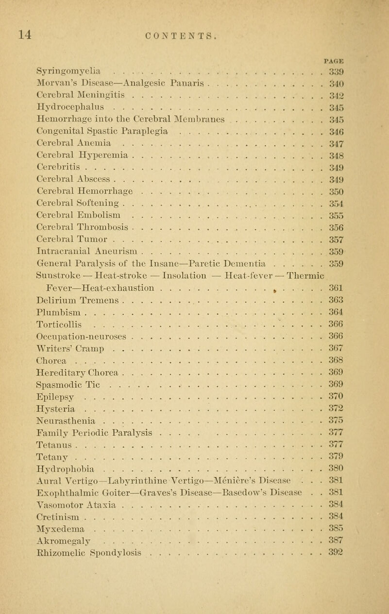 PAGE Syringomyelia 339 Morvau's Disease—Analgesic Panaris 340 Cerebral Meningitis 342 Hydrocephalus 345 Hemorrhage into the Cerebral Membranes 345 Congenital Spastic Paraplegia 346 Cerebral Anemia 347 Cerebral Hyperemia 348 Cerebritis 349 Cerebral Abscess 349 Cerebral Hemorrhage 350 Cerebral Softening ,,.... 354 Cerebral Embolism 355 Cerebral Thrombosis 356 Cerebral Tumor 357 Intracranial Aneurism 359 General Paralysis of the Insane—Paretic Dementia 359 Sunstroke — Heat-stroke — Insolation — Heat-fever — Thermic Fever—Heat-exhaustion ^ 361 Delirium Tremens 363 Plumbism 364 Torticollis 366 Occupation-neuroses 366 Writers' Cramp 367 Chorea 368 Hereditary Chorea 369 Spasmodic Tic 369 Epilepsy 370 Hysteria 372 Neurasthenia 375 Family Periodic Paralysis 377 Tetanus 377 Tetany 379 Hydrophobia 380 Aural Vertigo—Labyrinthine Vertigo—Meniere's Disease . . - 381 Exophthalmic Goiter—Graves's Disease—Basedow's Disease . . 381 Vasomotor Ataxia 384 Cretinism 384 Myxedema 385 Akromegaly 387 Ehizomelic Spondylosis 392