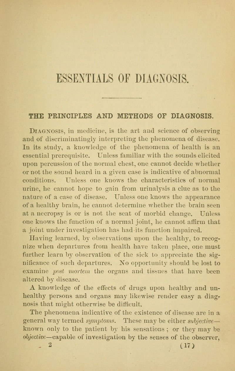THE PRINCIPLES AND METHODS OF DIAGNOSIS. Diagnosis, in mediciue, is the art and science of observing and of discriminatingly interpreting the phenomena of disease. In its study, a knowledge of the phenomena of health is an essential prerequisite. Unless familiar with the sounds elicited upon percussion of the normal chest, one cannot decide whether or not the sound heard in a given case is indicative of abnormal conditions. Unless one knows the characteristics of normal urine, he cannot hope to gain from urinalysis a clue as to the nature of a case of disease. Unless one knows the appearance of a healthy brain, he cannot determine whether the brain seen at a necropsy is or is not the seat of morbid change. Unless one knows the function of a normal joint, he cannot affirm that a joint under investigation has had its function impaired. Having learned, by observations upon the healthy, to recog- nize when departures from health have taken place, one must further learn by observation of the sick to appreciate the sig- nificance of such departures. 1*^0 opportunity should be lost to examine post mortem the organs and tissues that have been altered by disease. A know^ledge of the effects of drugs upon health)'- and un- healthy persons and organs may likewise render easy a diagr nosis that might otherwise be difficult. The phenomena indicative of the existence of disease are in a general wav- termed symjjtoms. These may be either subjective— known only to the patient b}- his sensations ; or they may be o6Jecfw6—capable of investigation by the senses of the observer,