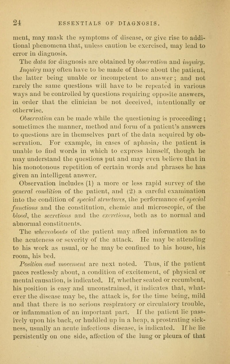 ment, may mask the symptoms of disease, or give rise to addi- tional phenomena that, unless caution be exerc-ised, may lead to error in diagnosis. The data for diagnosis are obtained by observation and inquiry. Inquiry may often have to be made of those about the patient, the latter being unable or incompetent to answer ; and not rarely the same questions will have to be repeated in various ways and be controlled by questions requiring opposite answers, in order that the clinician be not deceived, intentionally or otherwise. Obseri-ation can be made while the questioning is proceeding ; sometimes the manner, method and form of a patient's answers to questions are in themselves part of the data acquired by ob- servation. For example, in cases of aphasia,- the patient is unable to find words in which to express himself, though he may understand the questions put and may even believe that in his monotonous repetition of certain words and phrases he has given an intelligent answer. Observation includes (1) a more or less rapid survey of the general condition of the patient, and (2) a careful examination into the condition of special structures, the performance of special functions and the constitution, chemic and microscopic, of the blood, the secretions and the excretions, both as to normal and abnormal constituents. The whereabouts of the patient may afford information as to the acuteness or severity of the attack. He may be attending to his work as usual, or he may be confined to his house, his room, his bed. Position and movement are next noted. Thus, if the patient paces restlessly about, a condition of excitement, of physical or mental causation, is indicated. If, wiiether seated or recumbent, his position is easy and unconstrained, it indicates that, what- ever the disease may be, the atta,ck is, for the time being, mild and that there is no serious respiratory or circulatory trouble, or inflammation of an important part. If the patient lie pass- ively upon his baclv, or huddled up in a heap, a prostrating sick- ness, usuall}'' an acute infectious disease, is indicated. If he lie persistently on one side, affection of the lung or pleura of that