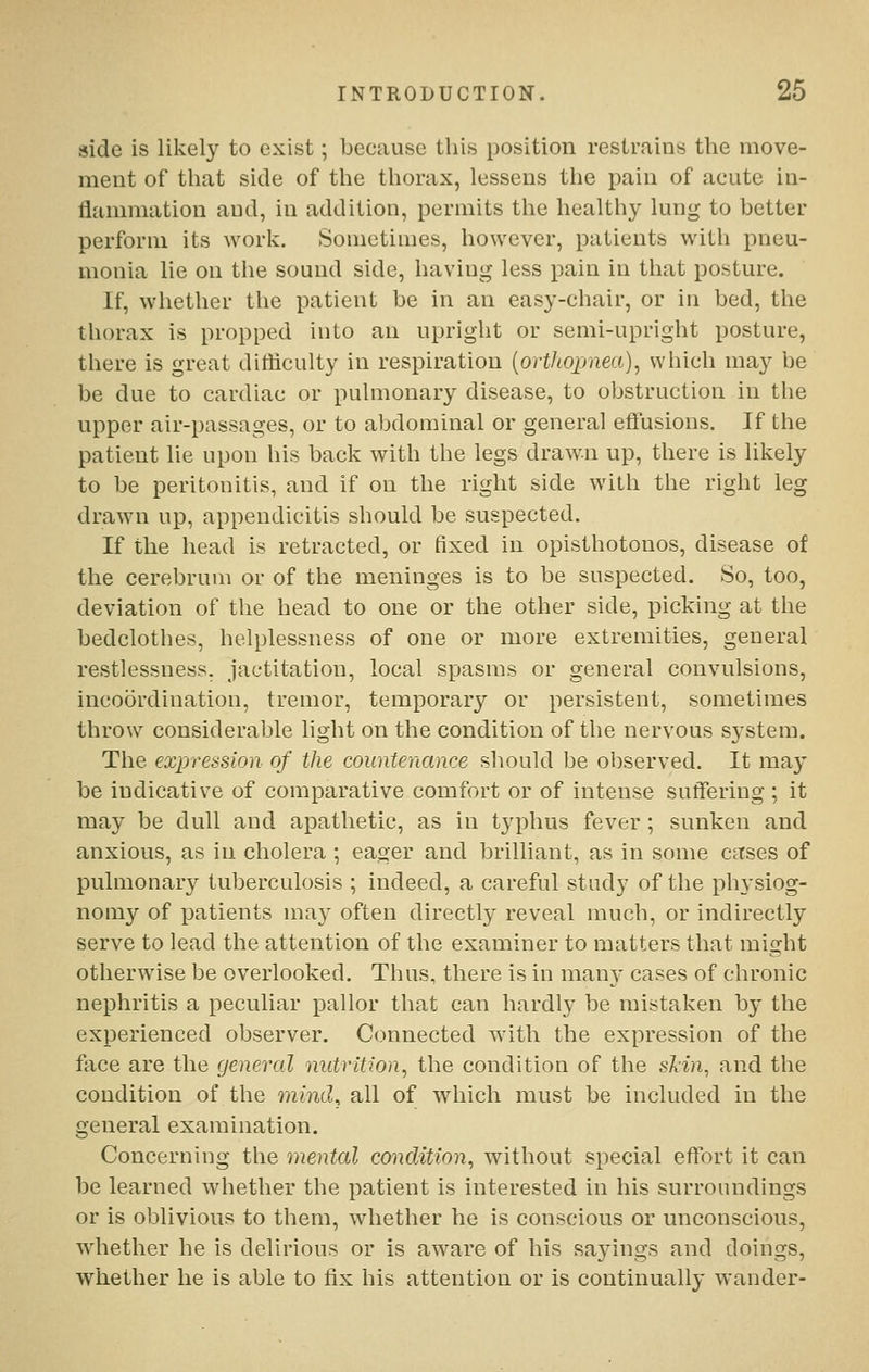 side is likely to exist; because this position restrains the move- ment of that side of the thorax, lessens the pain of acute in- flammation aud, in addition, permits the healthy lung to better perform its work. Sometimes, however, patients with pneu- monia lie on the sound side, having less pain in that posture. If, whether the patient be in an easy-chair, or in bed, the thorax is propped into an upright or semi-upright posture, there is great difficulty in respiration {orthopnea)^ which may be be due to cardiac or pulmonary disease, to obstruction in the upper air-passages, or to abdominal or general effusions. If the patient lie upon his back with the legs drawn up, there is likely to be peritonitis, and if on the right side with the right leg drawn up, appendicitis should be suspected. If the head is retracted, or fixed in opisthotonos, disease of the cerebrum or of the meninges is to be suspected. So, too, deviation of the head to one or the other side, picking at the bedclothes, helplessness of one or more extremities, general restlessness, jactitation, local spasms or general convulsions, incoordination, tremor, temporary or persistent, sometimes throw considerable light on the condition of the nervous system. The expression of the countenance should be observed. It may be indicative of comparative comfort or of intense suffering ; it may be dull and apathetic, as in typhus fever ; sunken and anxious, as in cholera ; eager aud brilliant, as in some cases of pulmonary tuberculosis ; indeed, a careful study of the physiog- nomy of patients may often directly reveal much, or indirectly serve to lead the attention of the examiner to matters that might otherwise be overlooked. Thus, there is in man}' cases of chronic nephritis a peculiar pallor that can hardly be mistaken by the experienced observer. Connected with the expression of the face are the general nutrition, the condition of the slin, and the condition of the mind^ all of which must be included in the general examination. Concerning the mental condition, without special effort it can be learned whether the patient is interested in his surroundings or is oblivious to them, whether he is conscious or unconscious, whether he is delirious or is aware of his sayings and doings, whether he is able to fix his attention or is continually wander-
