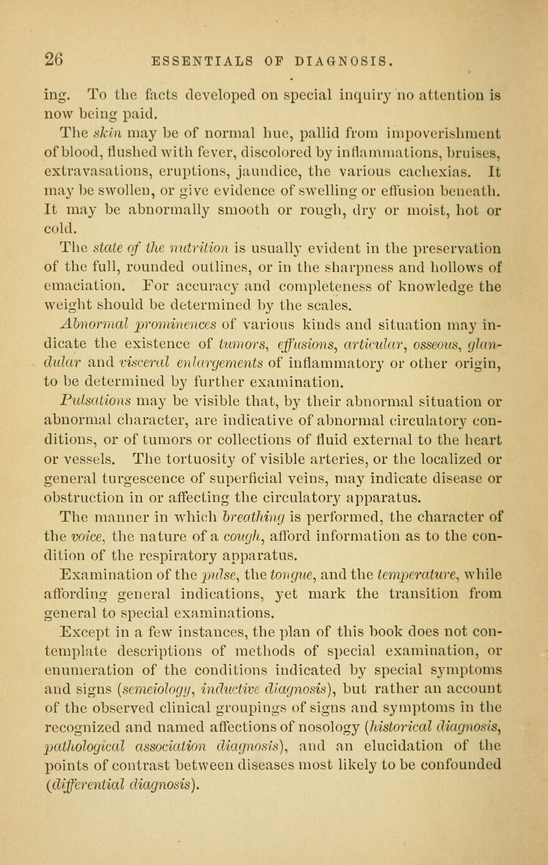 ing. To the facts developed on special inquiry no attention is now being paid. The shin may be of normal hue, pallid from impoverishment of blood, flushed with fever, discolored by inflammations, bruises, extravasations, eruptions, jaundice, the various cachexias. It may be swollen, or give evidence of swelling or eflusion beneath. It may be abnormally smooth or rough, dry or moist, hot or cold. The state of the nutrition is usually evident in the preservation of the full, rounded outlines, or in the sharpness and hollows of emaciation. For accuracy and completeness of knowledge the weight should be determined by the scales. Abnormal prominences of various kinds and situation may in- dicate the existence of tumors^ effusions, articular, osseous, glan- dular and visceral enlargements of inflammatorj^ or other origin, to be determined by further examination. Pulsations may be visible that, by their abnormal situation or abnormal character, are indicative of abnormal circulatory con- ditions, or of tumors or collections of fluid external to the heart or vessels. Tlie tortuosity of visible arteries, or the localized or general turgescence of superficial veins, may indicate disease or obstruction in or afl*ecting the circulatory apparatus. The manner in which 'breathing is performed, the character of the voice, the nature of a cough, afford information as to the con- dition of the respiratory apparatus. Examination of the jjulse, the tongue, and the temperature, while affording general indications, yet mark the transition from general to special examinations. Except in a few instances, the plan of this book does not con- template descriptions of methods of special examination, or enumeration of the conditions indicated by special symptoms and signs {semeiology, inductive diagnosis), but rather an account of the observed clinical groupings of signs and symptoms in the recognized and named affections of nosology [historical diagnosis, pathological association diagnosis), and an elucidation of the points of contrast between diseases most likely to be confounded {differential diagnosis).