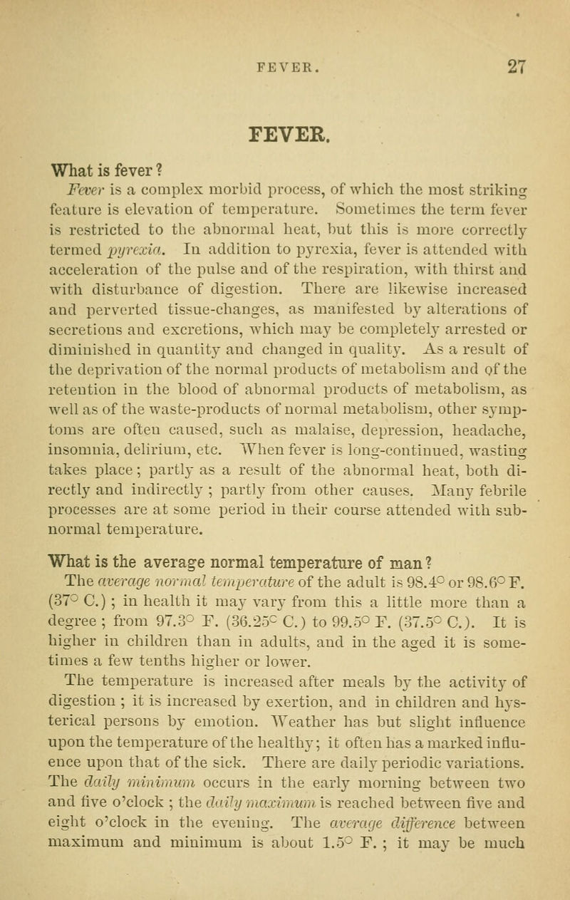 FEVER. What is fever ? Fc-ver is a complex morbid process, of which the most striking feature is elevation of temperature. Sometimes the term fever is restricted to the abnormal heat, hut this is more correctly termed pyrexia. In addition to p3'rexia, fever is attended with acceleration of the pulse and of the respiration, with thirst and with disturbance of digestion. There are likewise increased and jierverted tissue-changes, as manifested by alterations of secretions and excretions, which may be completel}- arrested or diminished in quantity and changed in quality. As a result of the deprivation of the normal products of metabolism and of the retention in the blood of abnormal products of metabolism, as well as of the waste-products of normal metabolism, other sj'mp- toms are often caused, such as malaise, depression, headache, insomnia, delirium, etc. When fever is long-continued, wasting takes place; partly as a result of the abnormal heat, both di- rectly and indirectly ; partly from other causes. Many febrile processes are at some period in their course attended with sub- normal temperature. What is the average normal temperature of man ? The average normal temperature of the adult is 98.4° or 98.6° F. (37^ C.) ; in health it may vary from this a little more than a degree ; from 97.3^ F. (36.25^ C.) to 99.50 F. (37.5^ C.). It is higher in children than in adults, and in the asjed it is some- times a few tenths higher or lower. The temperature is increased after meals by the activity of digestion ; it is increased by exertion, and in children and hys- terical persons by emotion. Weather has but shght influence upon the temperature of the healthy; it often has a marked influ- ence upon that of the sick. There are daily periodic variations. The daily minimum occurs in the early morning between two and Ave o'clock ; the daily maximum, is reached between five and eight o'clock in the evening. The average diffei^ence between maximum and minimum is about 1.5^ F. ; it may be much