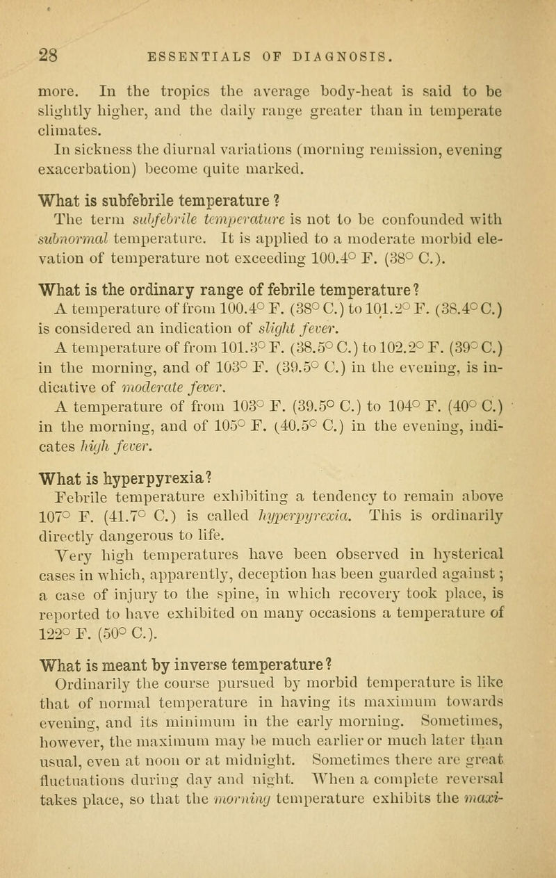 more. In the tropics the average body-heat is said to be slightly higher, and the daily range greater than in temperate climates. In sickness the diurnal variations (morning remission, evening exacerbation) become quite marked. What is subfebrile temperature ? The term suhfehriJe temperature is not to be confounded with syhnormal temperature. It is applied to a moderate morbid ele- vation of temperature not exceeding 100.4° F. (SS'^ C). What is the ordinary range of febrile temperature ? A temperature of from 100.4° F. (38° C.) to 101.2O F. (38.40C.) is considered an indication of slight fever. A temperature of from 101.3° F. (38.5° C.) to 102.2° F. (39° C.) in the morning, and of 103° F. (39.5° C) in the evening, is in- dicative of moderate fever. A temperature of from 103° F. (39.5° C.) to 104° F. (40° C.) in the morning, and of 105° F. (40.5° C.) in the evening, indi- cates hiyli fever. What is hyperpyrexia? Febrile temperature exhibiting a tendency to remain above 107° F. (41.7° C.) is called liyperpyrexia. This is ordinarily directly dangerous to life. Yery high temperatures have been observed in hysterical cases in which, apparently, deception has been guarded against; a case of injury to the spine, in which recover}- took place, is reported to have exhibited on many occasions a temperature of 122° F. (50° C). What is meant by inverse temperature? Ordinarily the course pursued b}* morbid temperature is like that of normal temperature in having its maximum towards evening, and its minimum in the early morning. Sometimes, however, the maximum may be much earlier or much later than usual, even at noon or at midnight. Sometimes there arc great fluctuations during day and night. When a complete reversal takes place, so that the morning temperature exhibits the maxi-