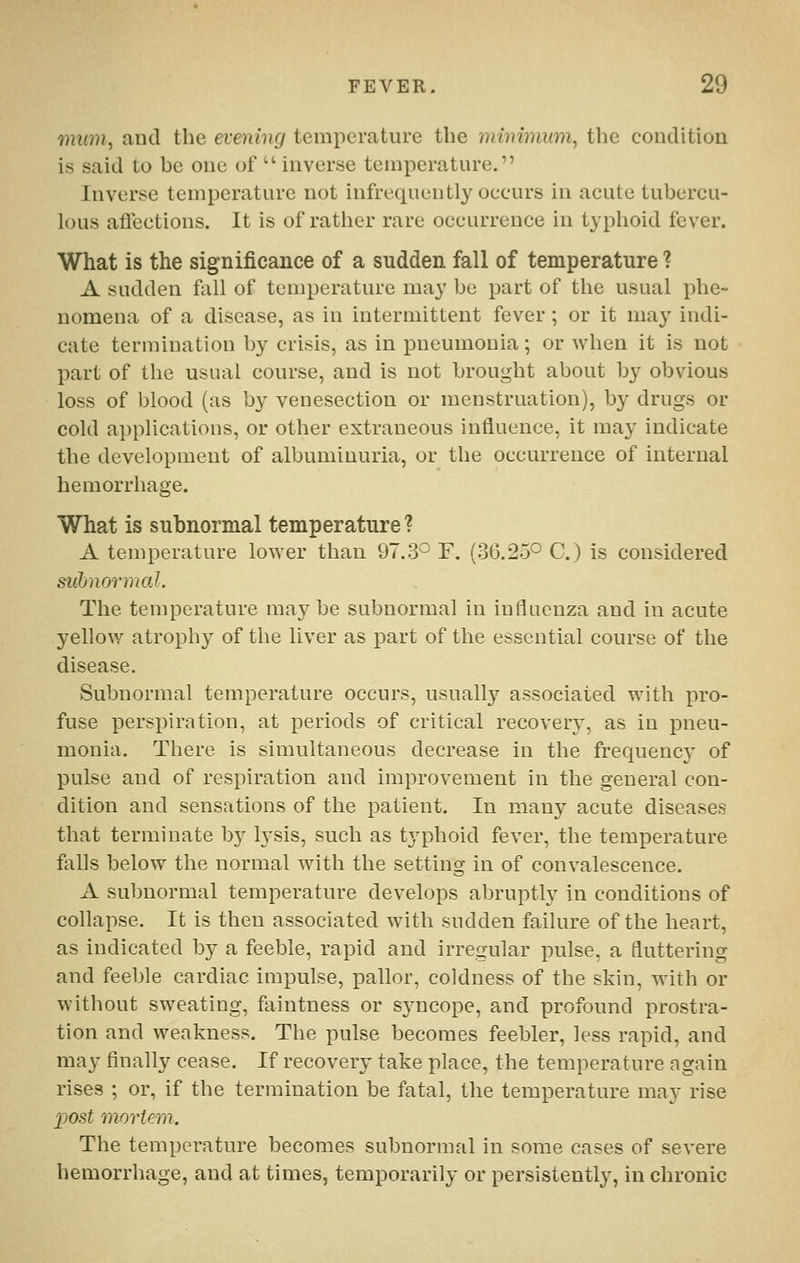 mum, and the evening temperature the minimum, the condition is said to be one of inverse temperature. Inverse temperature not infrequently occurs in acute tubercu- lous aflections. It is of rather rare occurrence in typhoid fever. What is the significance of a sudden fall of temperature ? A sudden fall of temperature may be part of the usual phe- nomena of a disease, as in intermittent fever ; or it may indi- cate termination by crisis, as in pneumonia; or when it is not part of the usual course, and is not brought about by obvious loss of blood (as by venesection or menstruation), by drugs or cold applications, or other extraneous intlueuce, it may indicate the development of albuminuria, or the occurrence of internal hemorrhage. What is subnormal temperature ? A temperature lower than 97.3^ F. (36.25° C.) is considered subnormal. The temperature ma}^ be subnormal in influenza and in acute yellow atrophy of the liver as part of the essential course of the disease. Subnormal temperature occurs, usually associated with pro- fuse persjiiration, at periods of critical recovery, as in pneu- monia. There is simultaneous decrease in the frequency' of pulse and of respiration and improvement in the general con- dition and sensations of the patient. In many acute diseases that terminate b}^ h'sis, such as typhoid fever, the temperature falls below the normal with the setting in of convalescence. A subnormal temperature develops abruptly in conditions of collapse. It is then associated with sudden failure of the heart, as indicated by a feeble, rapid and irregular pulse, a fluttering and feeble cardiac impulse, pallor, coldness of the skin, with or without sweating, faintness or syncope, and profound prostra- tion and weakness. The pulse becomes feebler, less rapid, and may finally cease. If recovery take place, the temperature again rises ; or, if the termination be fatal, the temperature may rise 2J0st morUm. The temperature becomes subnormal in some cases of severe hemorrhage, and at times, temporarily or persistently, in chronic