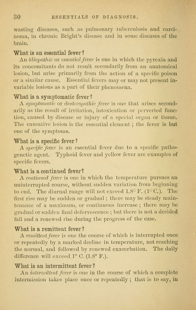 wasting diseases, sucli as pulmonary tuberculosis and carci- noma, in chronic Brigbt's disease and in some diseases of the brain. What is an essential fever ? Au idiopathic or essential fever is one in wbicb the pyrexia and its concomitants do not result secondarily from an anatomical lesion, but arise primarily from the action of a specific poison or a similar cause. Essential fevers may or ma}^ not present in- variable lesions as a part of their phenomena. What is a symptomatic fever ? A symptomatic or deittcropathic fever is one that arises second- arily as the result of irritation, intoxication or perverted func- tion, caused by disease or injury of a special organ or tissue. The causative lesion is the essential element ; the fever is but one of the S3anptoms. What is a specific fever ? A spjecific fever is an essential fever due to a specific patho- genetic agent. Typhoid fever and yellow fever are examples of specific fevers. What is a continued fever? A continued fever is one in which the temperature pursues an uninterrupted course, without sudden variation from beginning to end. The diurnal range will not exceed LS^F. (V^C). The first rise may be sudden or gradual; there may be steady main- tenance of a maximum, or continuous increase ; there may be gradual or sudden final defervescence ; but there is not a decided fall and a renewed rise during the progress of the case. What is a remittent fever? A remittent fever is one the course of which is interrupted once or repeatedly by a marked decline in temperature, not reaching the normal, and followed by renewed exacerbation. The daily difference will exceed 1° C. (1.8° F.). What is an intermittent fever ? An intermittent fever is one in the course of which a complete intermission takes place once or repeatedly ; that is to say, in