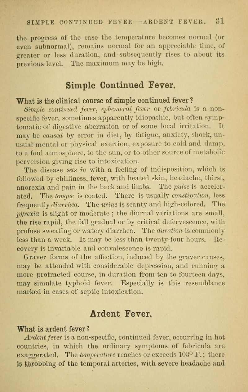 the progress of the case the temperature becomes normal (or even subnormal)^ remains normal for an appreciable time, of «Teater or less duration, and subsequently rises to about its previous level. The maximum may be high. Simple Continued Fever. What is the clinical course of simple continued fever ? Simple continued fever, ephemeral fever or febricula is a non- specilic fever, sometimes apparently idiopathic, but often symp- tomatic of digestive aberration or of some local irritation. It may be cciused by error in diet, by fatigue, anxiety, shock, un- iisuah mental or physical exertion, exposure to cold and damp, to a foul atmosphere, to the sun, or to other source of metabolic perversion giving rise to intoxication. The disease sets in with a feeling of indisposition, which is followed by chilliness, fever, with heated skin, headache, thirst, anorexia and pain in the back and limbs. The pwZse is acceler- ated. The tongue is coated. There is usually constipation, less frequently diarrhea. The urine is scanty and high-colored. The pyrexia is slight or moderate ; the diurnal variations are small, the rise rapid, the fall gradual or by critical defervescence, with profuse sweating or watery diarrhea. The duration is commonly less than a week. It may be less than twenty-four hours. Re- covery is invariable and convalescence is rapid. Graver forms of the affection, induced by the graver causes, may be attended with considerable depression, and running a more protracted course, in duration from ten to fourteen days, may simulate typhoid fever. Especially is this resemblance marked in cases of septic intoxication. Ardent Fever, What is ardent fever ? Ardent fever is a non-specific, continued fever, occurring in hot countries, in which the ordinar}^ symptoms of febricula are exaggerated. The temperature reaches or exceeds 103*^ F.; there i§ tbi^obbing of the temporal arteries, with severe headache and