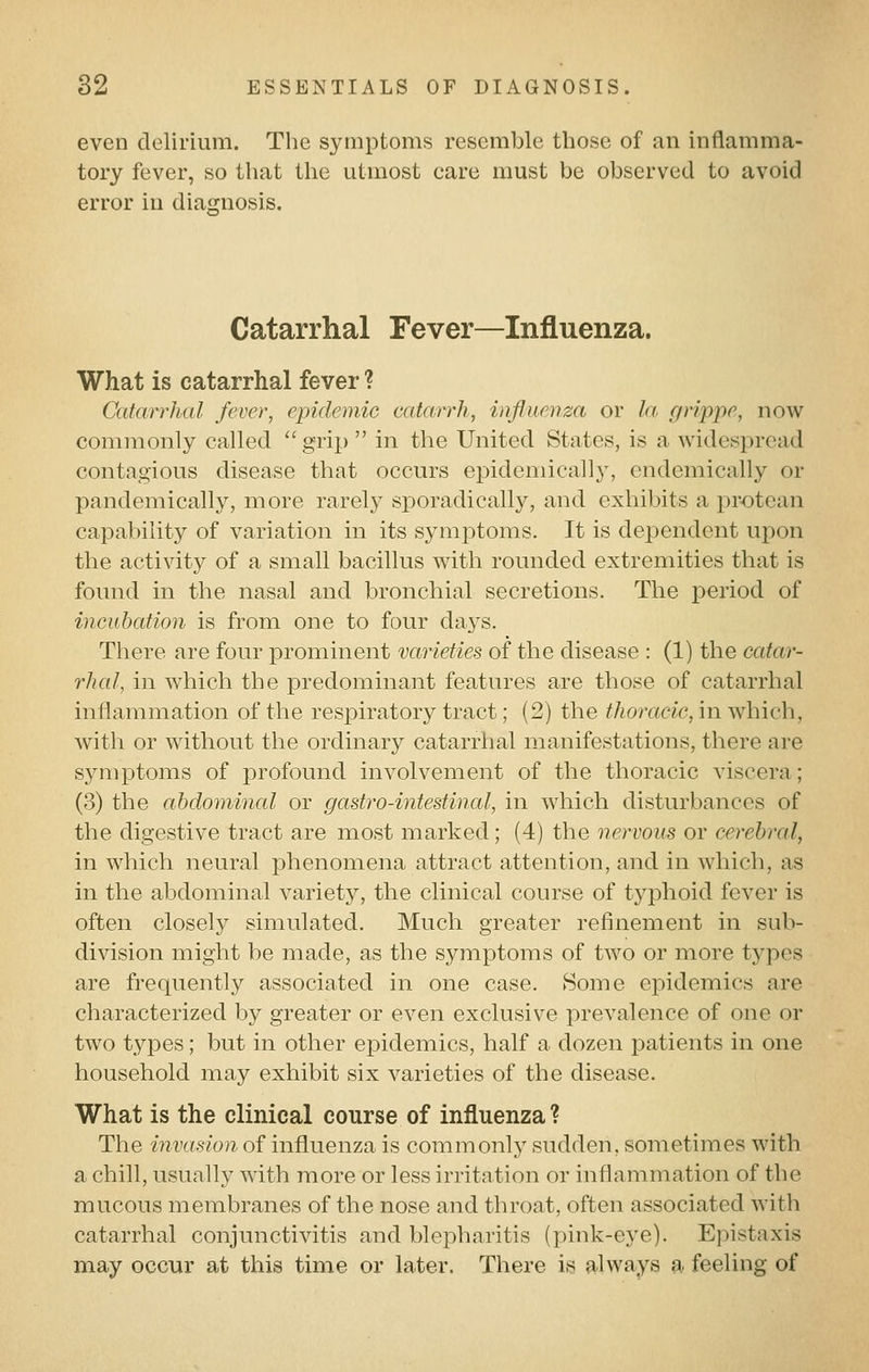 even delirium. The symptoms resemble those of an inflamma- tory fever, so that the utmost care must be observed to avoid error in diagnosis. Catarrhal Fever—Influenza. What is catarrhal fever ? Catarrhal fever, epidemic catarrh, influenza or la grippe, now commonly called  grip  in the United States, is a widespread contagious disease that occurs epidemically, endemically or pandemically, more rarely sporadically, and exhibits a protean capability of variation in its symptoms. It is dependent upon the activity of a small bacillus with rounded extremities that is found in the nasal and bronchial secretions. The period of incubation is from one to four days. There are four prominent varieties of the disease : (1) the catar- rhal, in which the predominant features are those of catarrhal inflammation of the respiratory tract; (2) the thoracic, in which, with or without the ordinary catarrhal manifestations, there are symptoms of profound involvement of the thoracic viscera; (3) the abdominal or gastro-intestinal, in which disturbances of the digestive tract are most marked; (4) the nervous or cerebral, in which neural phenomena attract attention, and in which, as in the abdominal variety, the clinical course of typhoid fever is often closely simulated. Much greater refinement in sub- division might be made, as the symptoms of two or more tj^pes are frequently associated in one case. Some epidemics are characterized by greater or even exclusive prevalence of one or two types; but in other epidemics, half a dozen patients in one household may exhibit six varieties of the disease. What is the clinical course of influenza ? The invasion of influenza is commonly sudden, sometimes with a chill, usually with more or less irritation or inflammation of the mucous membranes of the nose and throat, often associated with catarrhal conjunctivitis and blepharitis (pink-eye). Epistaxis may occur at this time or later. There is always a feeling of