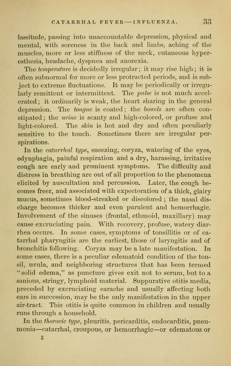 lassitude, passing into unaccountable depression, physical and mental, with soreness in the back and limbs, aching of the muscles, more or less stiffness of the neck, cutaneous hyper- esthesia, headache, dyspnea and anorexia. The temperature is decidedly irregular; it may rise high; it is often subnormal for more or less protracted periods, and is sub- ject to extreme fluctuations. It may be periodically or irregu- larly remittent or intermittent. The pulse is not much accel- erated; it ordinarily is weak, the heart sharing in the general depression. The tongue is coated; the bowels are often con- stipated ; the urine is scanty and high-colored, or profuse and light-colored. The skin is hot and dry and often peculiarly sensitive to the touch. Sometimes there are irregular per- spirations. In the catarrhal type, sneezing, coryza, watering of the eyes, odynphagia, painful respiration and a dry, harassing, irritative cough are early and prominent symptoms. The difficulty and distress in breathing are out of all proportion to the phenomena elicited by auscultation and percussion. Later, the cough be- comes freer, and associated with expectoration of a thick, glairy mucus, sometimes blood-streaked or discolored ; the nasal dis- charge becomes thicker and even purulent and hemorrhagic. Involvement of the sinuses (frontal, ethmoid, maxillary) may cause excruciating pain. With recovery, profuse, watery diar- rhea occurs. In some cases, symptoms of tonsillitis or of ca- tarrhal pharyngitis are the earliest, those of laryngitis and of bronchitis following. Coryza may be a late manifestation. In some cases, there is a peculiar edematoid condition of the ton- sil, uvula, and neighboring structures that has been termed solid edema, as puncture gives exit not to serum, but to a sanious, stringy, lymphoid material. Suppurative otitis media, preceded by excruciating earache and usually affecting both ears in succession, may be the only manifestation in the upper air-tract. This otitis is quite common in children and usually runs through a household. In the thoracic type, pleuritis, pericarditis, endocarditis, pneu- monia—catarrhal, croupous, or hemorrhagic—or edematous or 3
