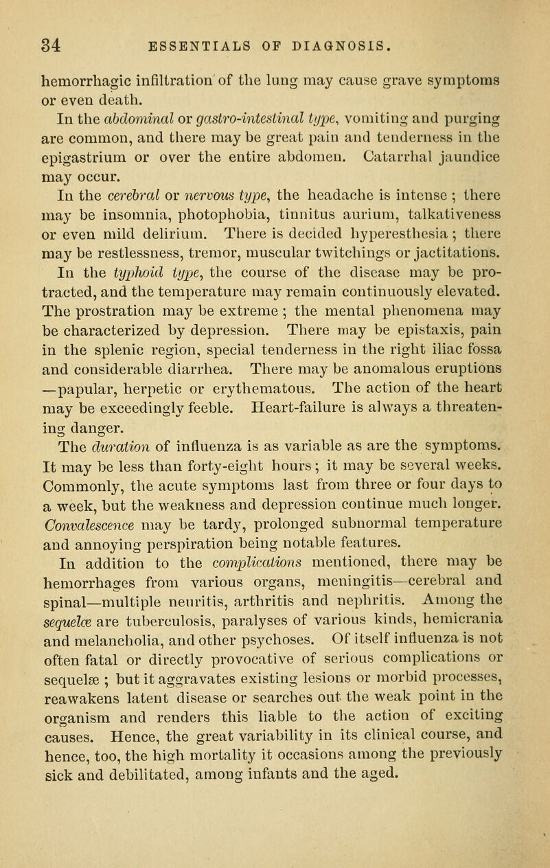 hemorrhagic infiltration of the lung may cause grave symptoms or even death. In the abdominal or gastro-intestinal type, vomiting and purging are common, and there may be great pain and tenderness in the epigastrium or over the entire abdomen. Catarrhal jaundice may occur. In the cerebral or nervous type, the headache is intense ; there may be insomnia, photophobia, tinnitus aurium, talkativeness or even mild delirium. There is decided hyperesthesia ; there may be restlessness, tremor, muscular twitchings or jactitations. In the typhoid type, the course of the disease may be pro- tracted, and the temperature may remain continuously elevated. The prostration may be extreme ; the mental phenomena may be characterized by depression. There may be epistaxis, pain in the splenic region, special tenderness in the right iliac fossa and considerable diarrhea. There may be anomalous eruptions —papular, herpetic or erythematous. The action of the heart may be exceedingly feeble. Heart-failure is always a threaten- ing danger. The duration of influenza is as variable as are the symptoms. It may be less than forty-eight hours; it may be several weeks. Commonly, the acute symptoms last from three or four days to a week, but the weakness and depression continue much longer. Convalescence may be tardy, prolonged subnormal temperature and annoying perspiration being notable features. In addition to the complications mentioned, there may be hemorrhages from various organs, meningitis—cerebral and spinal—multiple neuritis, arthritis and nephritis. Among the sequelce are tuberculosis, paralyses of various kinds, hemicrania and melancholia, and other psychoses. Of itself influenza is not often fatal or directly provocative of serious complications or sequelae ; but it aggravates existing lesions or morbid processes, reawakens latent disease or searches out the weak point in the organism and renders this liable to the action of exciting causes. Hence, the great variability in its clinical course, and hence, too, the high mortality it occasions among the previously sick and debilitated, among infants and the aged.