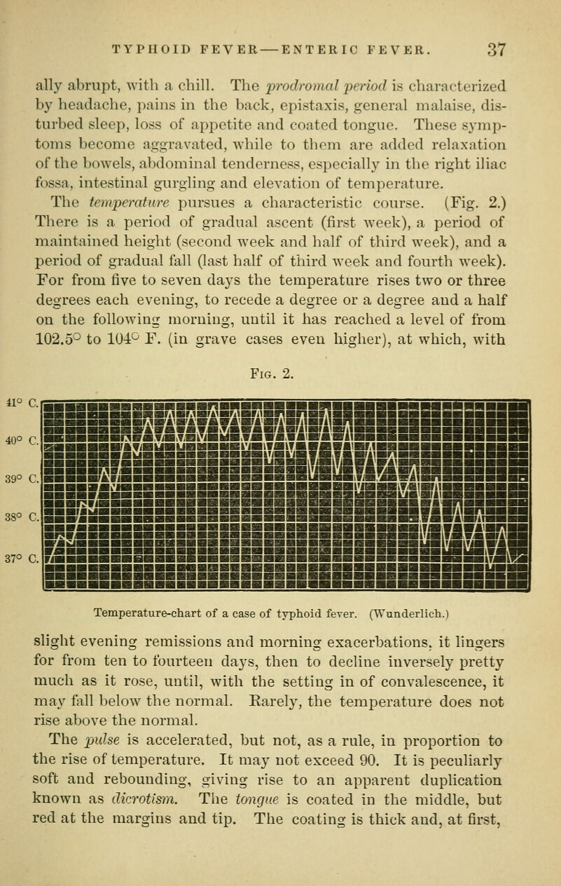 ally abrupt, with a chill. The prodromal period is characterized by headache, pains in the back, epistaxis, general malaise, dis- turbed sleep, loss of appetite and coated tongue. These symp- toms become aggravated, while to them are added relaxation of the bowels, abdominal tenderness, especially in the right iliac fossa, intestinal gurgling and elevation of temperature. The tempefrature pursues a characteristic course. (Fig. 2.) There is a period of gradual ascent (first week), a period of maintained height (second week and half of third week), and a period of gradual fall (last half of third week and fourth week). For from five to seven days the temperature rises two or three degrees each evening, to recede a degree or a degree and a half on the following morning, until it has reached a level of from 102.5'^ to 104^ F. (in grave cases even higher), at which, with Fig. 2. il C. 40° C. 39° C. 38° C. 37° C. -■■■■■■■■■■■■■■■■■■■■■■■■■■■■■■■—ifimiwfi ^■■■■■■■S«b«m««b«m«wmbwBwm«mSSSSSSSmmmm|wS1i»S —■■■■■■■■■■—■■■■■■■■■■■■■■■■■■■■■■—■liM— ■■■■■■■■■■■■■■■■■■■■■■■■■■■■■■ ■■■■—■■■■■■1^ ■■■■■■■■■■■■■■■■■■■■■■■■■■■■■■■■■■■■—■■■■■■ Temperature-chart of a case of typhoid fever. (Wunderlich.) slight evening remissions and morning exacerbations, it lingers for from ten to fourteen days, then to decline inversely pretty much as it rose, until, with the setting in of convalescence, it may fall below the normal. Karely, the temperature does not rise above the normal. The pulse is accelerated, but not, as a rule, in proportion to the rise of temperature. It may not exceed 90. It is peculiarly soft and rebounding, giving rise to an apparent duplication known as dicrotism. The tongue is coated in the middle, but red at the margins and tip. The coating is thick and, at first.