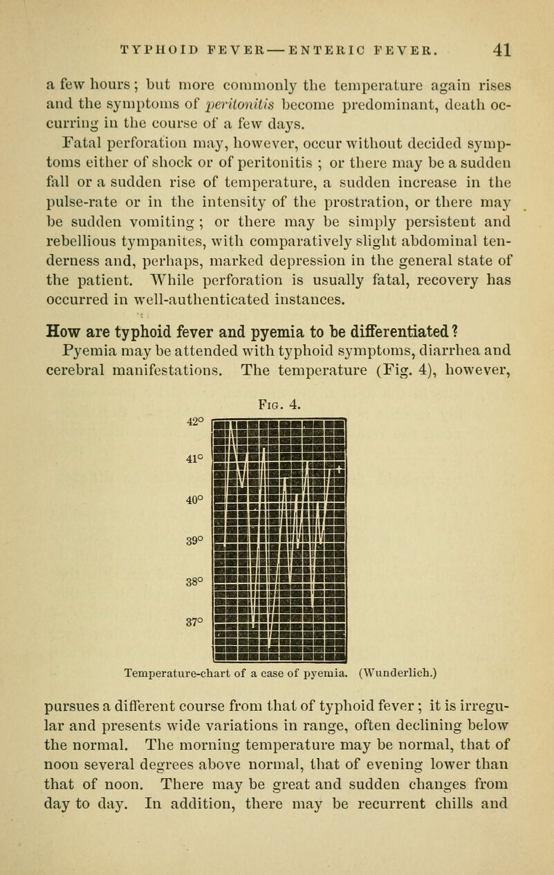 a few hours; but more commonly the temperature again rises and the symptoms of jjeriionitis become predominant, death oc- curring in the course of a few days. Fatal perforation may, however, occur without decided symp- toms either of shock or of peritonitis ; or there may be a sudden fall or a sudden rise of temperature, a sudden increase in the jiulse-rate or in the intensity of the prostration, or there may be sudden vomiting ; or there may be simply persistent and rebellious tympanites, with comparatively slight abdominal ten- derness and, perhaps, marked depression in the general state of the patient. While perforation is usually fatal, recovery has occurred in well-authenticated instances. How are typhoid fever and pyemia to be differentiated ? Pyemia may be attended with typhoid symptoms, diarrhea and cerebral manifestations. The temperature (Fig. 4), however, Fig. 4. 42° 41° 40° 39° 38° 37° mill mil ■iinHngBsggBB ■II ■ ■! !■■■■■■■ ■(■■laiiiBBBinnn m\m\m\\\mmm\xmw ■ ■riHIWIIHIllHFII ■ nil 9'inii«H'iiBi« SHHnaiBiiiiiiiiiBi ■ ■■■■■■tlHlllll ■■ ■ ■■■■iBllUIIAnilHL^ ■■■■IIWIUIIIinilMH BHHainiiii'iiiiiWH ■■!■ ■n»i»BiiaaS ■■■IIIIMBIBBIII ■■■iiiiwnigat! ■■■iiiiimBHiri ■■■iiiBniHiB*'' ■■■iiiaiiiHaiB'i jiiiiaiiii ■■iiiaiii in IB III ■■uaifli ifr iS Temperature-chart of a case of pyemia. (Wunderlicli.) pursues a different course from that of typhoid fever; it is irregu- lar and presents wide variations in range, often declining below the normal. The morning temperature may be normal, tliat of noon several degrees above normal, that of evening lower than that of noon. There may be great and sudden changes from day to da}''. In addition, there may be recurrent chills and