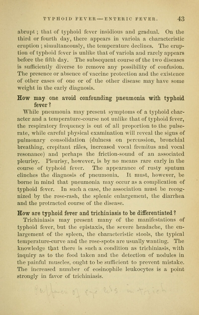 abrupt ; that of typhoid fever insidious and gradual. On the third or fourth day, there appears in variola a characteristic eruption ; simultaneously, the temperature declines. The erup- tion of typhoid fever is unlike that of variola and rarely appears before the fifth day. The subsequent course of the two diseases is sufficiently diverse to remove any possibility of confusion. The presence or absence of vaccine protection and the existence of other cases of one or of the other disease may have some weight in the early diagnosis. How may one avoid confounding pneumonia with typhoid fever ? While pneumonia may present symptoms of a typhoid char- acter and a temperature-course not unlike that of typhoid fever, the respiratory frequency is out of all proportion to the pulse- I'ate, while careful physical examination will reveal the signs of pulmonary consolidation (dulness on percussion, bronchial breathing, crepitant rales, increased vocal fremitus and vocal resonance) and perhaps the friction-sound of an associated pleurisy. Pleurisy, however, is by no means rare early in the course of typhoid fever. The appearance of rusty sputum clinches the diagnosis of pneumonia. It must, however, be borne in mind that pneumonia may occur as a complication of typhoid fever. In such a case, the association must be recog- nized by the rose-rash, the splenic enlargement, the diarrhea and the protracted course of the disease. How are typhoid fever and trichiniasis to he differentiated ? Trichiniasis may present many of the manifestations of typhoid fever, but the epistaxis, the severe headache, the en- largement of the spleen, the characteristic stools, the typical temperature-curve and the rose-spots are usually wanting. The knowledge that there is such a condition as trichiniasis, with inquiry as to the food taken and the detection of nodules in the painful muscles, ought to be sufficient to prevent mistake. The increased number of eosinophile leukocytes is a point strongly in favor of trichiniasis.