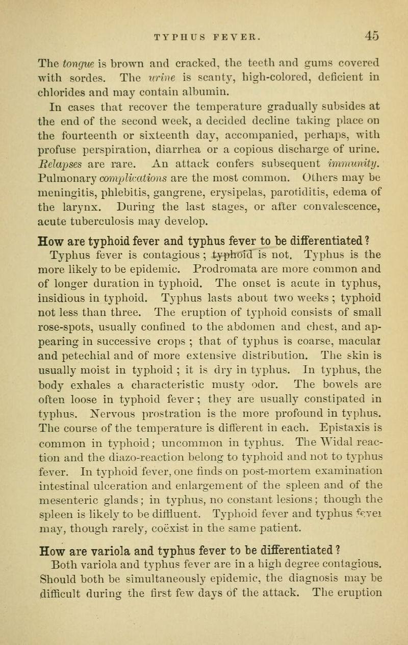 The tongue is brown and cracked, the teeth and gums covered with sordes. The urine is scanty, high-colored, deficient in chlorides and may contain albumin. In cases that recover the temperature gradually subsides at the end of the second week, a decided decline taking place on the fourteenth or sixteenth day, accompanied, perhaps, with profuse perspiration, diarrhea or a copious discharge of urine. Bclapses are rare. An attack confers subsequent imnmnity. Pulmonary complications are the most common. Others may be meningitis, phlebitis, gangrene, erj'sipelas, parotiditis, edema of the larynx. During the last stages, or after convalescence, acute tuberculosis may develop. How are typhoid fever and typhus fever to be differentiated ? Typhus fever is contagious ; typhoid is not. Typhus is the more likely to be epidemic. Prodromata are more common and of longer duration in typhoid. The onset is acute in typhus. Insidious in typhoid. Typhus lasts about two weeks ; typhoid not less than three. The eruption of t3'phoid consists of small rose-spots, usually confined to the abdomen and cliest, and ap- pearing in successive crops ; that of typhus is coarse, maculai and petechial and of more extensive distribution. The skin is usually moist in tj^phoid ; it is dry in typhus. In typhus, the body exhales a characteristic musty odor. The bowels are often loose in typhoid fever ; they are usually constipated in typhus. Kervous prostration is the more profound in typhus. The course of the temperature is different in each. Epistaxis is common in typhoid; uncommon in typhus. The Widal reac- tion and the diazo-reaction belong to typhoid and not to typhus fever. In typhoid fever, one finds on post-mortem examination intestinal ulceration and enlargement of the spleen and of the mesenteric glands; in typhus, no constant lesions; though the spleen is likely to be diffluent. Typhoid fever and typhus ^^vei may, though rarely, coexist in the same patient. How are variola and typhus fever to be differentiated ? Both variola and typhus fever are in a high degree contagious. Should both be simultaneously epidemic, the diagnosis may be difficult during the first few days of the attack. Tlie eruption