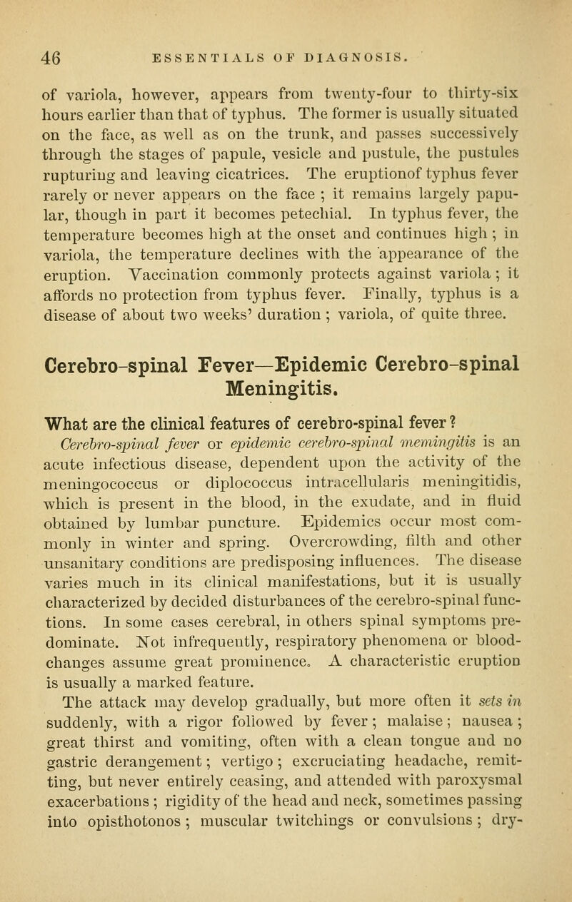 of variola, however, appears from twenty-four to thirty-six hours earlier than that of typhus. The former is usually situated on the face, as well as on the trunk, and passes successively through the stages of papule, vesicle and pustule, the pustules rupturing and leaving cicatrices. The eruptionof typhus fever rarely or never appears on the face ; it remains largely papu- lar, though in part it becomes petechial. In typhus fever, the temperature becomes high at the onset and continues high ; in variola, the temperature declines with the appearance of the eruption. Vaccination commonly protects against variola; it affords no protection from typhus fever. Finally, typhus is a disease of about two weeks' duration ; variola, of quite three. Cerebro-spinal Fever—Epidemic Cerebro-spinal Meningitis. What are the clinical features of cerebro-spinal fever ? Cerebrospinal fever or epidemic cerebro-spinal memingitis is an acute infectious disease, dependent upon the activity of the meningococcus or diplococcus intracellularis meningitidis, which is present in the blood, in the exudate, and in fluid obtained by lumbar puncture. Epidemics occur most com- monly in winter and spring. Overcrowding, filth and other unsanitary conditions are predisposing influences. The disease varies much in its clinical manifestations, but it is usually characterized by decided disturbances of the cerebro-spinal func- tions. In some cases cerebral, in others spinal symptoms pre- dominate. Not infrequently, respiratory phenomena or blood- changes assume great prominence. A characteristic eruption is usually a marked feature. The attack ma}- develop gradually, but more often it sets in suddenly, with a rigor followed by fever; malaise; nausea; great thirst and vomiting, often with a clean tongue and no gastric derangement; vertigo; excruciating headache, remit- ting, but never entirely ceasing, and attended with paroxysmal exacerbations ; rigidity of the head and neck, sometimes passing into opisthotonos ; muscular twitchings or convulsions ; dry-